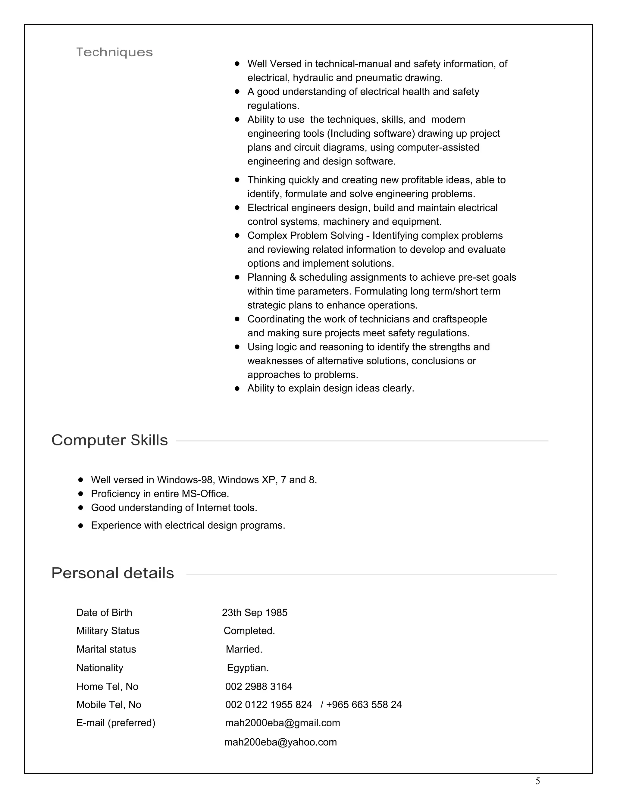 5
Techniques
 
 
Well Versed in technical-manual and safety information, of
electrical, hydraulic and pneumatic drawing.
A good understanding of electrical health and safety
regulations.
Ability to use the techniques, skills, and modern
engineering tools (Including software) drawing up project
plans and circuit diagrams, using computer-assisted
engineering and design software.
Thinking quickly and creating new profitable ideas, able to
identify, formulate and solve engineering problems.
Electrical engineers design, build and maintain electrical
control systems, machinery and equipment.
Complex Problem Solving - Identifying complex problems
and reviewing related information to develop and evaluate
options and implement solutions.
Planning & scheduling assignments to achieve pre-set goals
within time parameters. Formulating long term/short term
strategic plans to enhance operations.
Coordinating the work of technicians and craftspeople
and making sure projects meet safety regulations.
Using logic and reasoning to identify the strengths and
weaknesses of alternative solutions, conclusions or
approaches to problems.
Ability to explain design ideas clearly.
 
 
 
 
Computer Skills
 
 
Well versed in Windows-98, Windows XP, 7 and 8.
Proficiency in entire MS-Office.
Good understanding of Internet tools.
Experience with electrical design programs.
 
 
 
Personal details
 
 
Date of Birth 23th Sep 1985
Military Status Completed.
Marital status Married.
Nationality Egyptian.
Home Tel, No 002 2988 3164
Mobile Tel, No 002 0122 1955 824 / +965 663 558 24
E-mail (preferred) mah2000eba@gmail.com
mah200eba@yahoo.com
 