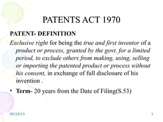 05/15/13 1
PATENTS ACT 1970PATENTS ACT 1970
PATENT- DEFINITION
Exclusive right for being the true and first inventor of a
product or process, granted by the govt. for a limited
period, to exclude others from making, using, selling
or importing the patented product or process without
his consent, in exchange of full disclosure of his
invention .
• Term- 20 years from the Date of Filing(S.53)
 