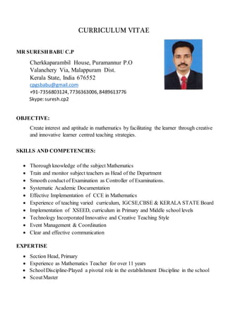 CURRICULUM VITAEE
MR SURESHBABU C.P
Cherkkaparambil House, Puramannur P.O
Valanchery Via, Malappuram Dist.
Kerala State, India 676552
cpgsbabu@gmail.com
+91-7356803124,7736363006, 8489613776
Skype: suresh.cp2
OBJECTIVE:
Create interest and aptitude in mathematics by facilitating the learner through creative
and innovative learner centred teaching strategies.
SKILLS AND COMPETENCIES:
 Thorough knowledge of the subject Mathematics
 Train and monitor subject teachers as Head of the Department
 Smooth conductof Examination as Controller of Examinations.
 Systematic Academic Documentation
 Effective Implementation of CCE in Mathematics
 Experience of teaching varied curriculum, IGCSE,CBSE & KERALA STATE Board
 Implementation of XSEED, curriculum in Primary and Middle school levels
 Technology Incorporated Innovative and Creative Teaching Style
 Event Management & Coordination
 Clear and effective communication
EXPERTISE
 Section Head, Primary
 Experience as Mathematics Teacher for over 11 years
 School Discipline-Played a pivotal role in the establishment Discipline in the school
 ScoutMaster
 