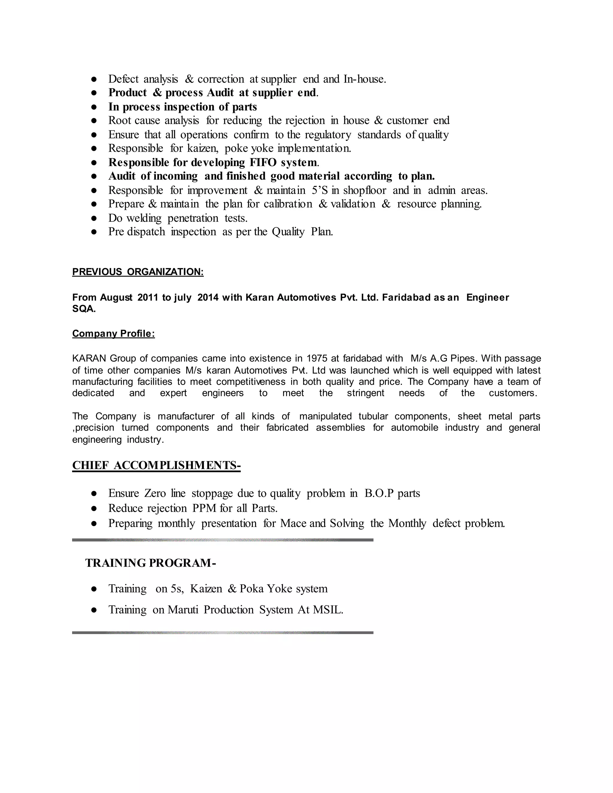 ● Defect analysis & correction at supplier end and In-house.
● Product & process Audit at supplier end.
● In process inspection of parts
● Root cause analysis for reducing the rejection in house & customer end
● Ensure that all operations confirm to the regulatory standards of quality
● Responsible for kaizen, poke yoke implementation.
● Responsible for developing FIFO system.
● Audit of incoming and finished good material according to plan.
● Responsible for improvement & maintain 5’S in shopfloor and in admin areas.
● Prepare & maintain the plan for calibration & validation & resource planning.
● Do welding penetration tests.
● Pre dispatch inspection as per the Quality Plan.
PREVIOUS ORGANIZATION:
From August 2011 to july 2014 with Karan Automotives Pvt. Ltd. Faridabad as an Engineer
SQA.
Company Profile:
KARAN Group of companies came into existence in 1975 at faridabad with M/s A.G Pipes. With passage
of time other companies M/s karan Automotives Pvt. Ltd was launched which is well equipped with latest
manufacturing facilities to meet competitiveness in both quality and price. The Company have a team of
dedicated and expert engineers to meet the stringent needs of the customers.
The Company is manufacturer of all kinds of manipulated tubular components, sheet metal parts
,precision turned components and their fabricated assemblies for automobile industry and general
engineering industry.
CHIEF ACCOMPLISHMENTS-
● Ensure Zero line stoppage due to quality problem in B.O.P parts
● Reduce rejection PPM for all Parts.
● Preparing monthly presentation for Mace and Solving the Monthly defect problem.
TRAINING PROGRAM-
● Training on 5s, Kaizen & Poka Yoke system
● Training on Maruti Production System At MSIL.
 