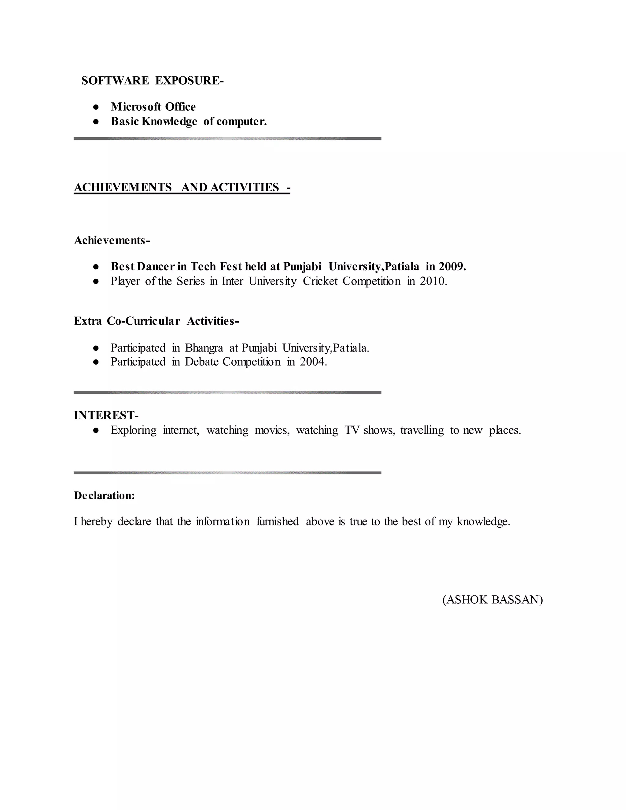 SOFTWARE EXPOSURE-
● Microsoft Office
● Basic Knowledge of computer.
ACHIEVEMENTS AND ACTIVITIES -
Achievements-
● Best Dancer in Tech Fest held at Punjabi University,Patiala in 2009.
● Player of the Series in Inter University Cricket Competition in 2010.
Extra Co-Curricular Activities-
● Participated in Bhangra at Punjabi University,Patiala.
● Participated in Debate Competition in 2004.
INTEREST-
● Exploring internet, watching movies, watching TV shows, travelling to new places.
Declaration:
I hereby declare that the information furnished above is true to the best of my knowledge.
(ASHOK BASSAN)
 