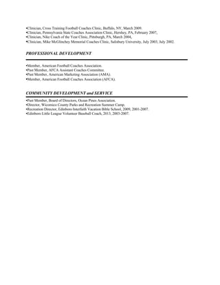 •Clinician, Cross Training Football Coaches Clinic, Buffalo, NY, March 2009.
•Clinician, Pennsylvania State Coaches Association Clinic, Hershey, PA, February 2007.
•Clinician, Nike Coach of the Year Clinic, Pittsburgh, PA, March 2004.
•Clinician, Mike McGlinchey Memorial Coaches Clinic, Salisbury University, July 2003, July 2002.
PROFESSIONAL DEVELOPMENT
•Member, American Football Coaches Association.
•Past Member, AFCA Assistant Coaches Committee.
•Past Member, American Marketing Association (AMA).
•Member, American Football Coaches Association (AFCA).
COMMUNITY DEVELOPMENT and SERVICE
•Past Member, Board of Directors, Ocean Pines Association.
•Director, Wicomico County Parks and Recreation Summer Camp.
•Recreation Director, Edinboro Interfaith Vacation Bible School, 2009, 2001-2007.
•Edinboro Little League Volunteer Baseball Coach, 2013, 2003-2007.
 