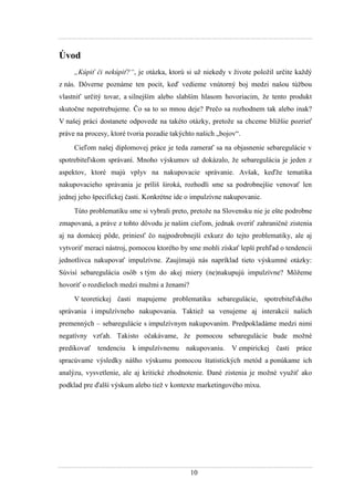 10
Úvod
„Kúpiť či nekúpiť?“, je otázka, ktorú si uţ niekedy v ţivote poloţil určite kaţdý
z nás. Dôverne poznáme ten pocit, keď vedieme vnútorný boj medzi našou túţbou
vlastniť určitý tovar, a silnejším alebo slabším hlasom hovoriacim, ţe tento produkt
skutočne nepotrebujeme. Čo sa to so mnou deje? Prečo sa rozhodnem tak alebo inak?
V našej práci dostanete odpovede na takéto otázky, pretoţe sa chceme bliţšie pozrieť
práve na procesy, ktoré tvoria pozadie takýchto našich „bojov“.
Cieľom našej diplomovej práce je teda zamerať sa na objasnenie sebaregulácie v
spotrebiteľskom správaní. Mnoho výskumov uţ dokázalo, ţe sebaregulácia je jeden z
aspektov, ktoré majú vplyv na nakupovacie správanie. Avšak, keďţe tematika
nakupovacieho správania je príliš široká, rozhodli sme sa podrobnejšie venovať len
jednej jeho špecifickej časti. Konkrétne ide o impulzívne nakupovanie.
Túto problematiku sme si vybrali preto, pretoţe na Slovensku nie je ešte podrobne
zmapovaná, a práve z tohto dôvodu je našim cieľom, jednak overiť zahraničné zistenia
aj na domácej pôde, priniesť čo najpodrobnejší exkurz do tejto problematiky, ale aj
vytvoriť merací nástroj, pomocou ktorého by sme mohli získať lepší prehľad o tendencii
jednotlivca nakupovať impulzívne. Zaujímajú nás napríklad tieto výskumné otázky:
Súvisí sebaregulácia osôb s tým do akej miery (ne)nakupujú impulzívne? Môţeme
hovoriť o rozdieloch medzi muţmi a ţenami?
V teoretickej časti mapujeme problematiku sebaregulácie, spotrebiteľského
správania i impulzívneho nakupovania. Taktieţ sa venujeme aj interakcii našich
premenných – sebaregulácie s impulzívnym nakupovaním. Predpokladáme medzi nimi
negatívny vzťah. Takisto očakávame, ţe pomocou sebaregulácie bude moţné
predikovať tendenciu k impulzívnemu nakupovaniu. V empirickej časti práce
spracúvame výsledky nášho výskumu pomocou štatistických metód a ponúkame ich
analýzu, vysvetlenie, ale aj kritické zhodnotenie. Dané zistenia je moţné vyuţiť ako
podklad pre ďalší výskum alebo tieţ v kontexte marketingového mixu.
 