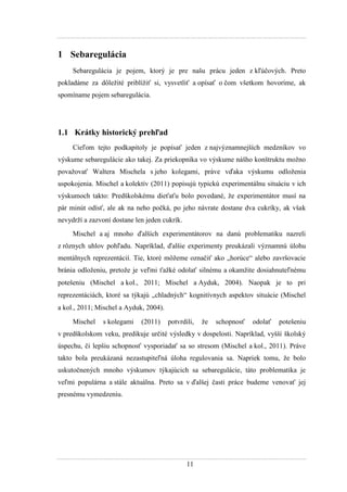 11
1 Sebaregulácia
Sebaregulácia je pojem, ktorý je pre našu prácu jeden z kľúčových. Preto
pokladáme za dôleţité priblíţiť si, vysvetliť a opísať o čom všetkom hovoríme, ak
spomíname pojem sebaregulácia.
1.1 Krátky historický prehľad
Cieľom tejto podkapitoly je popísať jeden z najvýznamnejších medzníkov vo
výskume sebaregulácie ako takej. Za priekopníka vo výskume nášho konštruktu moţno
povaţovať Waltera Mischela s jeho kolegami, práve vďaka výskumu odloţenia
uspokojenia. Mischel a kolektív (2011) popisujú typickú experimentálnu situáciu v ich
výskumoch takto: Predškolskému dieťaťu bolo povedané, ţe experimentátor musí na
pár minút odísť, ale ak na neho počká, po jeho návrate dostane dva cukríky, ak však
nevydrţí a zazvoní dostane len jeden cukrík.
Mischel a aj mnoho ďalších experimentátorov na danú problematiku nazreli
z rôznych uhlov pohľadu. Napríklad, ďalšie experimenty preukázali významnú úlohu
mentálnych reprezentácií. Tie, ktoré môţeme označiť ako „horúce“ alebo završovacie
bránia odloţeniu, pretoţe je veľmi ťaţké odolať silnému a okamţite dosiahnuteľnému
potešeniu (Mischel a kol., 2011 Mischel a Ayduk, 2004). Naopak je to pri
reprezentáciách, ktoré sa týkajú „chladných“ kognitívnych aspektov situácie (Mischel
a kol., 2011 Mischel a Ayduk, 2004).
Mischel s kolegami (2011) potvrdili, ţe schopnosť odolať potešeniu
v predškolskom veku, predikuje určité výsledky v dospelosti. Napríklad, vyšší školský
úspechu, či lepšiu schopnosť vysporiadať sa so stresom (Mischel a kol., 2011). Práve
takto bola preukázaná nezastupiteľná úloha regulovania sa. Napriek tomu, ţe bolo
uskutočnených mnoho výskumov týkajúcich sa sebaregulácie, táto problematika je
veľmi populárna a stále aktuálna. Preto sa v ďalšej časti práce budeme venovať jej
presnému vymedzeniu.
 