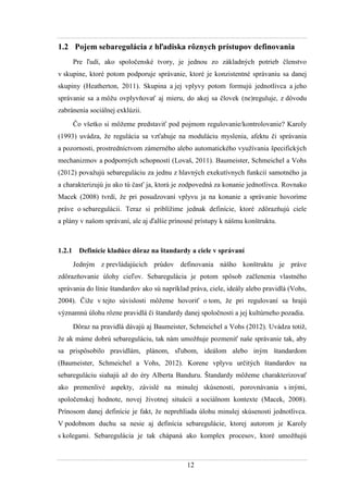 12
1.2 Pojem sebaregulácia z hľadiska rôznych prístupov definovania
Pre ľudí, ako spoločenské tvory, je jednou zo základných potrieb členstvo
v skupine, ktoré potom podporuje správanie, ktoré je konzistentné správaniu sa danej
skupiny (Heatherton, 2011). Skupina a jej vplyvy potom formujú jednotlivca a jeho
správanie sa a môţu ovplyvňovať aj mieru, do akej sa človek (ne)reguluje, z dôvodu
zabránenia sociálnej exklúzii.
Čo všetko si môţeme predstaviť pod pojmom regulovanie/kontrolovanie? Karoly
(1993) uvádza, ţe regulácia sa vzťahuje na moduláciu myslenia, afektu či správania
a pozornosti, prostredníctvom zámerného alebo automatického vyuţívania špecifických
mechanizmov a podporných schopností (Lovaš, 2011). Baumeister, Schmeichel a Vohs
(2012) povaţujú sebareguláciu za jednu z hlavných exekutívnych funkcií samotného ja
a charakterizujú ju ako tú časť ja, ktorá je zodpovedná za konanie jednotlivca. Rovnako
Macek (2008) tvrdí, ţe pri posudzovaní vplyvu ja na konanie a správanie hovoríme
práve o sebaregulácii. Teraz si priblíţime jednak definície, ktoré zdôrazňujú ciele
a plány v našom správaní, ale aj ďalšie prínosné prístupy k nášmu konštruktu.
1.2.1 Definície kladúce dôraz na štandardy a ciele v správaní
Jedným z prevládajúcich prúdov definovania nášho konštruktu je práve
zdôrazňovanie úlohy cieľov. Sebaregulácia je potom spôsob začlenenia vlastného
správania do línie štandardov ako sú napríklad práva, ciele, ideály alebo pravidlá (Vohs,
2004). Čiţe v tejto súvislosti môţeme hovoriť o tom, ţe pri regulovaní sa hrajú
významnú úlohu rôzne pravidlá či štandardy danej spoločnosti a jej kultúrneho pozadia.
Dôraz na pravidlá dávajú aj Baumeister, Schmeichel a Vohs (2012). Uvádza totiţ,
ţe ak máme dobrú sebareguláciu, tak nám umoţňuje pozmeniť naše správanie tak, aby
sa prispôsobilo pravidlám, plánom, sľubom, ideálom alebo iným štandardom
(Baumeister, Schmeichel a Vohs, 2012). Korene vplyvu určitých štandardov na
sebareguláciu siahajú aţ do éry Alberta Banduru. Štandardy môţeme charakterizovať
ako premenlivé aspekty, závislé na minulej skúsenosti, porovnávania s inými,
spoločenskej hodnote, novej ţivotnej situácii a sociálnom kontexte (Macek, 2008).
Prínosom danej definície je fakt, ţe neprehliada úlohu minulej skúsenosti jednotlivca.
V podobnom duchu sa nesie aj definícia sebaregulácie, ktorej autorom je Karoly
s kolegami. Sebaregulácia je tak chápaná ako komplex procesov, ktoré umoţňujú
 