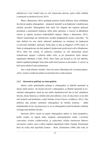 13
jednotlivcovi viesť (riadiť) jeho na cieľ orientované aktivity, počas istého obdobia
a meniacich sa okolností (Lovaš, 2011).
Bauer a Baumeister (2011) ponúkajú pomerne širokú definíciu, ktorá zohľadňuje
dva hlavné aspekty sebaregulácie – schopnosť sústrediť sa na budúcnosť a dodrţiavanie
určitých pravidiel. Sebaregulácia teda môţe byť chápaná ako kapacita prekonať
prirodzené a automatické tendencie, túţby alebo správanie, a venovať sa dlhodobým
cieľom, aj napriek existencii krátkodobých záujmov (Bauer a Baumeister, 2011).
Taktieţ neopomínajú ani nasledovanie sociálne predpísaných noriem a pravidiel. Na
tejto definícii by sme chceli zdôrazniť poukázanie na orientáciu do budúcnosti
a zvaţovanie dôsledkov správania. Našej témy sa týka aj Higginsov (1997) názor, ţe
ľudia sú sebaregulovaní, ak chcú podporiť dosahovanie pozitívnych cieľov (Heatherton,
2011). Bolo tieţ zistené, ţe jedincova orientácia na cieľ determinuje proces
rozhodovania spojený s výberom nášho cieľa, aj pri prítomnosti iných zdrojov
uspokojenia (Besharat a Varki, 2014). Preto ľudia, pre ktorých je ich cieľ dôleţitý,
dokáţu napríklad podstúpiť rôzne diéty alebo šetriť peniaze na dovolenku. A vytrvať, aj
keď musia odolávať iným pokušeniam.
Ako si teda môţeme všimnúť, všetci títo autori zdôrazňujú rolu vytvárania plánov,
cieľov, noriem a očakávaní jedinca na kontrolovanie svojho konania.
1.2.2 Alternatívne pohľady na sebareguláciu
Okrem vyššie spomínaného prístupu k sebaregulácii, je dôleţité spomenúť aj
názory iných autorov. Ak chceme hovoriť o sebaregulácii, je dôleţité spomenúť aj tzv.
vnímanú sebareguláciu, ktorú by sme mohli charakterizovaťť ako tú časť sebaobrazu
človeka, ktorej funkciou je odráţať jeho presvedčenia o tom, do akej miery sa mu darí
mať kontrolu nad priebehom svojho beţného ţivota (Výrost a Fedáková, 2011). Táto
definícia nám ponúka začlenenie sebaregulácie do širšieho kontextu – nášho
kaţdodenného ţivota. Jej prínosom je to, ţe zo sebaregulácie nerobí konštrukt vzdialený
od fungovania beţného človeka.
Saurwein (2011) nazerá na pojem sebaregulácia taktieţ zo širšej perspektívy,
keďţe uvádza, ţe úspech alebo neúspech sebaregulačných schém v súvislosti
s prevzatím, trvaním a efektívnosťou, je ovplyvnený veľkým mnoţstvom faktorov
súvisiacich s makro, mezo a mikro stupňom regulačných schém. Naopak, Zimmerman
berie do úvahy skôr špecifický kontext – školu. Zimmerman (1986) teda tvrdí, ţe
 