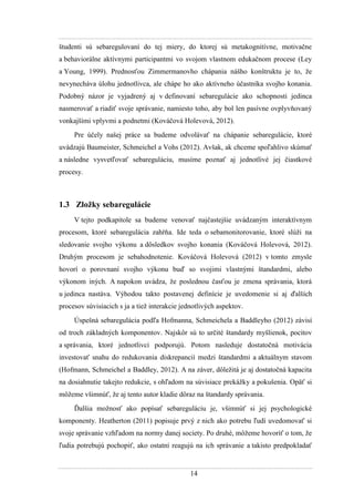 14
študenti sú sebaregulovaní do tej miery, do ktorej sú metakognitívne, motivačne
a behaviorálne aktívnymi participantmi vo svojom vlastnom edukačnom procese (Ley
a Young, 1999). Prednosťou Zimmermanovho chápania nášho konštruktu je to, ţe
nevynecháva úlohu jednotlivca, ale chápe ho ako aktívneho účastníka svojho konania.
Podobný názor je vyjadrený aj v definovaní sebaregulácie ako schopnosti jedinca
nasmerovať a riadiť svoje správanie, namiesto toho, aby bol len pasívne ovplyvňovaný
vonkajšími vplyvmi a podnetmi (Kováčová Holevová, 2012).
Pre účely našej práce sa budeme odvolávať na chápanie sebaregulácie, ktoré
uvádzajú Baumeister, Schmeichel a Vohs (2012). Avšak, ak chceme spoľahlivo skúmať
a následne vysvetľovať sebareguláciu, musíme poznať aj jednotlivé jej čiastkové
procesy.
1.3 Zložky sebaregulácie
V tejto podkapitole sa budeme venovať najčastejšie uvádzaným interaktívnym
procesom, ktoré sebaregulácia zahŕňa. Ide teda o sebamonitorovanie, ktoré slúţi na
sledovanie svojho výkonu a dôsledkov svojho konania (Kováčová Holevová, 2012).
Druhým procesom je sebahodnotenie. Kováčová Holevová (2012) v tomto zmysle
hovorí o porovnaní svojho výkonu buď so svojimi vlastnými štandardmi, alebo
výkonom iných. A napokon uvádza, ţe poslednou časťou je zmena správania, ktorá
u jedinca nastáva. Výhodou takto postavenej definície je uvedomenie si aj ďalších
procesov súvisiacich s ja a tieţ interakcie jednotlivých aspektov.
Úspešná sebaregulácia podľa Hofmanna, Schmeichela a Baddleyho (2012) závisí
od troch základných komponentov. Najskôr sú to určité štandardy myšlienok, pocitov
a správania, ktoré jednotlivci podporujú. Potom nasleduje dostatočná motivácia
investovať snahu do redukovania diskrepancií medzi štandardmi a aktuálnym stavom
(Hofmann, Schmeichel a Baddley, 2012). A na záver, dôleţitá je aj dostatočná kapacita
na dosiahnutie takejto redukcie, s ohľadom na súvisiace prekáţky a pokušenia. Opäť si
môţeme všimnúť, ţe aj tento autor kladie dôraz na štandardy správania.
Ďalšia moţnosť ako popísať sebareguláciu je, všimnúť si jej psychologické
komponenty. Heatherton (2011) popisuje prvý z nich ako potrebu ľudí uvedomovať si
svoje správanie vzhľadom na normy danej society. Po druhé, môţeme hovoriť o tom, ţe
ľudia potrebujú pochopiť, ako ostatní reagujú na ich správanie a takisto predpokladať
 