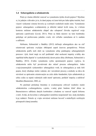 16
1.4 Sebaregulácia a sebakontrola
Prečo je vlastne dôleţité venovať sa vymedzeniu týchto dvoch pojmov? Myslíme
si, ţe jedným z dôvodov je to, ţe dané pojmy sú často krát pre laika úplne totoţné, hoci
viaceré výskumné zistenia hovoria aj o určitých rozdieloch medzi nimi. Vymedzenie
pojmov sebaregulácie a sebakontroly je dôleţité taktieţ kvôli tomu, ţe v širšom
kontexte môţeme sebakontrolu chápať ako schopnosť človeka regulovať svoje
správanie a preţívanie (Lovaš, 2011). Preto sa škála názorov na tieto konštrukty
pohybuje od preferovania jedného z nich, ich voľného zamieňania aţ k snahám
o odlíšenie.
Hofmann, Schmeichel a Baddley (2012) definujú sebareguláciu ako na cieľ
orientované správanie zvyčajne obklopené aspoň časovou perspektívou. Pričom
sebakontrola podľa nich slúţi na vymedzenie uţšej podskupiny sebaregulačných
procesov: tých, ktoré majú za cieľ prehliadať silné nechcené impulzy a túţby ako
napríklad túţba dopriať si vysokokalorický dezert počas diéty (Hofmann, Schmeichel a
Baddley, 2012). Z tohto vymedzenia vyššie spomínaných pojmov vyplýva, ţe
sebakontrola môţe byť povaţovaná ako súčasť procesu sebaregulácie. Jeden
z najvýznamnejších výskumníkov sebaregulácie tvrdí, ţe sebaregulácia je teda širší
pojem, ktorý obsahuje nielen vedomé, ale i nevedomé procesy a niekedy sa dáva do
súvislosti so správaním orientovaným na ciele alebo štandardmi, kým sebakontrola je
uţšia a týka sa najmä vedomých snáh meniť správanie, potláčať impulzy a odolávať
lákadlám (Baumeister, 2002, a).
Po prečítaní príslušnej literatúry si uvedomujeme citlivosť rozdielov medzi
sebakontrolou a sebareguláciou, a preto, v našej práci budeme klásť dôraz na
Baumeisterovo odlíšenie daných konštruktov a budeme sa venovať najmä širšiemu
z nich. Avšak, ak hovoríme o sebaregulácii nemôţme nespomenúť stav, kedy dochádza
k jej redukcii. Pretoţe aj v tejto súvislosti môţeme hovoriť o niekoľkých rozličných
prístupoch k danej tematike.
 