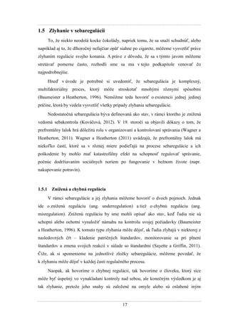 17
1.5 Zlyhanie v sebaregulácii
To, ţe niekto neodolá kocke čokolády, napriek tomu, ţe sa snaţí schudnúť, alebo
napríklad aj to, ţe dlhoročný nefajčiar opäť siahne po cigarete, môţeme vysvetliť práve
zlyhaním regulácie svojho konania. A práve z dôvodu, ţe sa s týmto javom môţeme
stretávať pomerne často, rozhodli sme sa mu v tejto podkapitole venovať čo
najpodrobnejšie.
Hneď v úvode je potrebné si uvedomiť, ţe sebaregulácia je komplexný,
multifaktoriálny proces, ktorý môţe stroskotať mnohými rôznymi spôsobmi
(Baumeister a Heatherton, 1996). Nemôţme teda hovoriť o existencii jednej jedinej
príčine, ktorá by vedela vysvetliť všetky prípady zlyhania sebaregulácie.
Nedostatočná sebaregulácia býva definovaná ako stav, v rámci ktorého je zníţená
vedomá sebakontrola (Kováčová, 2012). V 19. storočí sa objavili dôkazy o tom, ţe
prefrontálny lalok hrá dôleţitú rolu v organizovaní a kontrolovaní správania (Wagner a
Heatherton, 2011). Wagner a Heatherton (2011) uvádzajú, ţe prefrontálny lalok má
niekoľko častí, ktoré sa v rôznej miere podieľajú na procese sebaregulácie a ich
poškodenie by mohlo mať katastrofálny efekt na schopnosť regulovať správanie,
počnúc dodrţiavaním sociálnych noriem po fungovanie v beţnom ţivote (napr.
nakupovanie potravín).
1.5.1 Znížená a chybná regulácia
V rámci sebaregulácie a jej zlyhania môţeme hovoriť o dvoch pojmoch. Jednak
ide o zníţenú reguláciu (ang. underregulation) a tieţ o chybnú reguláciu (ang.
misregulation). Zníţenú reguláciu by sme mohli opísať ako stav, keď ľudia nie sú
schopní alebo ochotní vynaloţiť námahu na kontrolu svojej poţiadavky (Baumeister
a Heatherton, 1996). K tomuto typu zlyhania môţe dôjsť, ak ľudia zlyhajú v niektorej z
nasledovných čŕt – kladenie patričných štandardov, monitorovanie sa pri plnení
štandardov a zmena svojich reakcií v súlade so štandardmi (Sayette a Griffin, 2011).
Čiţe, ak si spomenieme na jednotlivé zloţky sebaregulácie, môţeme povedať, ţe
k zlyhaniu môţe dôjsť v kaţdej časti regulačného procesu.
Naopak, ak hovoríme o chybnej regulácii, tak hovoríme o človeku, ktorý síce
môţe byť úspešný vo vynakladaní kontroly nad sebou, ale konečným výsledkom je aj
tak zlyhanie, pretoţe jeho snahy sú zaloţené na omyle alebo sú oslabené iným
 