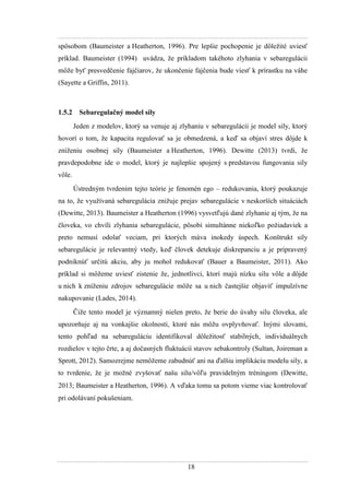 18
spôsobom (Baumeister a Heatherton, 1996). Pre lepšie pochopenie je dôleţité uviesť
príklad. Baumeister (1994) uvádza, ţe príkladom takéhoto zlyhania v sebaregulácii
môţe byť presvedčenie fajčiarov, ţe ukončenie fajčenia bude viesť k prírastku na váhe
(Sayette a Griffin, 2011).
1.5.2 Sebaregulačný model sily
Jeden z modelov, ktorý sa venuje aj zlyhaniu v sebaregulácii je model sily, ktorý
hovorí o tom, ţe kapacita regulovať sa je obmedzená, a keď sa objaví stres dôjde k
zníţeniu osobnej sily (Baumeister a Heatherton, 1996). Dewitte (2013) tvrdí, ţe
pravdepodobne ide o model, ktorý je najlepšie spojený s predstavou fungovania sily
vôle.
Ústredným tvrdením tejto teórie je fenomén ego – redukovania, ktorý poukazuje
na to, ţe vyuţívaná sebaregulácia zniţuje prejav sebaregulácie v neskorších situáciách
(Dewitte, 2013). Baumeister a Heatherton (1996) vysvetľujú dané zlyhanie aj tým, ţe na
človeka, vo chvíli zlyhania sebaregulácie, pôsobí simultánne niekoľko poţiadaviek a
preto nemusí odolať veciam, pri ktorých máva inokedy úspech. Konštrukt sily
sebaregulácie je relevantný vtedy, keď človek detekuje diskrepanciu a je pripravený
podniknúť určitú akciu, aby ju mohol redukovať (Bauer a Baumeister, 2011). Ako
príklad si môţeme uviesť zistenie ţe, jednotlivci, ktorí majú nízku silu vôle a dôjde
u nich k zníţeniu zdrojov sebaregulácie môţe sa u nich častejšie objaviť impulzívne
nakupovanie (Lades, 2014).
Čiţe tento model je významný nielen preto, ţe berie do úvahy silu človeka, ale
upozorňuje aj na vonkajšie okolnosti, ktoré nás môţu ovplyvňovať. Inými slovami,
tento pohľad na sebareguláciu identifikoval dôleţitosť stabilných, individuálnych
rozdielov v tejto črte, a aj dočasných fluktuácií stavov sebakontroly (Sultan, Joireman a
Sprott, 2012). Samozrejme nemôţeme zabudnúť ani na ďalšiu implikáciu modelu sily, a
to tvrdenie, ţe je moţné zvyšovať našu silu/vôľu pravidelným tréningom (Dewitte,
2013 Baumeister a Heatherton, 1996). A vďaka tomu sa potom vieme viac kontrolovať
pri odolávaní pokušeniam.
 