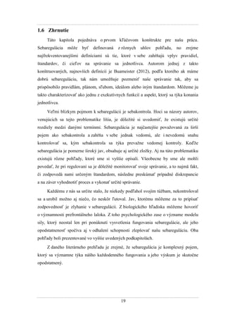 19
1.6 Zhrnutie
Táto kapitola pojednáva o prvom kľúčovom konštrukte pre našu prácu.
Sebaregulácia môţe byť definovaná z rôznych uhlov pohľadu, no zrejme
najfrekventovanejšími definíciami sú tie, ktoré v sebe zahŕňajú vplyv pravidiel,
štandardov, či cieľov na správanie sa jednotlivca. Autorom jednej z takto
konštruovaných, najnovších definícií je Buameister (2012), podľa ktorého ak máme
dobrú sebareguláciu, tak nám umoţňuje pozmeniť naše správanie tak, aby sa
prispôsobilo pravidlám, plánom, sľubom, ideálom alebo iným štandardom. Môţeme ju
takto charakterizovať ako jednu z exekutívnych funkcií a aspekt, ktorý sa týka konania
jednotlivca.
Veľmi blízkym pojmom k sebaregulácii je sebakontrola. Hoci sa názory autorov,
venujúcich sa tejto problematike líšia, je dôleţité si uvedomiť, ţe existujú určité
rozdiely medzi danými termínmi. Sebaregulácia je najčastejšie povaţovaná za širší
pojem ako sebakontrola a zahŕňa v sebe jednak vedomú, ale i nevedomú snahu
kontrolovať sa, kým sebakontrola sa týka prevaţne vedomej kontroly. Keďţe
sebaregulácia je pomerne široký jav, obsahuje aj určité zloţky. Aj na túto problematiku
existujú rôzne pohľady, ktoré sme si vyššie opísali. Všeobecne by sme ale mohli
povedať, ţe pri regulovaní sa je dôleţité monitorovať svoje správanie, a to najmä fakt,
či zodpovedá nami určeným štandardom, následne preskúmať prípadné diskrepancie
a na záver vyhodnotiť proces a vykonať určité správanie.
Kaţdému z nás sa určite stalo, ţe niekedy podľahol svojím túţbam, nekontroloval
sa a urobil moţno aj niečo, čo neskôr ľutoval. Jav, ktorému môţeme za to pripísať
zodpovednosť je zlyhanie v sebaregulácii. Z biologického hľadiska môţeme hovoriť
o významnosti prefrontálneho laloka. Z toho psychologického zase o význame modelu
sily, ktorý neostal len pri ponúknutí vysvetlenia fungovania sebaregulácie, ale jeho
opodstatnenosť spočíva aj v odhalení schopnosti zlepšovať našu sebareguláciu. Oba
pohľady boli prezentované vo vyššie uvedených podkapitolách.
Z daného literárneho prehľadu je zrejmé, ţe sebaregulácia je komplexný pojem,
ktorý sa významne týka nášho kaţdodenného fungovania a jeho výskum je skutočne
opodstatnený.
 