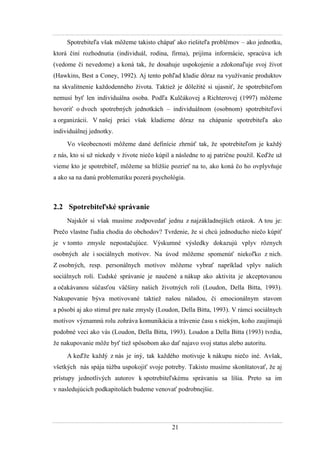 21
Spotrebiteľa však môţeme takisto chápať ako riešiteľa problémov – ako jednotku,
ktorá činí rozhodnutia (individuál, rodina, firma), prijíma informácie, spracúva ich
(vedome či nevedome) a koná tak, ţe dosahuje uspokojenie a zdokonaľuje svoj ţivot
(Hawkins, Best a Coney, 1992). Aj tento pohľad kladie dôraz na vyuţívanie produktov
na skvalitnenie kaţdodenného ţivota. Taktieţ je dôleţité si ujasniť, ţe spotrebiteľom
nemusí byť len individuálna osoba. Podľa Kulčákovej a Richterovej (1997) môţeme
hovoriť o dvoch spotrebných jednotkách – individuálnom (osobnom) spotrebiteľovi
a organizácii. V našej práci však kladieme dôraz na chápanie spotrebiteľa ako
individuálnej jednotky.
Vo všeobecnosti môţeme dané definície zhrnúť tak, ţe spotrebiteľom je kaţdý
z nás, kto si uţ niekedy v ţivote niečo kúpil a následne to aj patrične pouţil. Keďţe uţ
vieme kto je spotrebiteľ, môţeme sa bliţšie pozrieť na to, ako koná čo ho ovplyvňuje
a ako sa na danú problematiku pozerá psychológia.
2.2 Spotrebiteľské správanie
Najskôr si však musíme zodpovedať jednu z najzákladnejších otázok. A tou je:
Prečo vlastne ľudia chodia do obchodov? Tvrdenie, ţe si chcú jednoducho niečo kúpiť
je v tomto zmysle nepostačujúce. Výskumné výsledky dokazujú vplyv rôznych
osobných ale i sociálnych motívov. Na úvod môţeme spomenúť niekoľko z nich.
Z osobných, resp. personálnych motívov môţeme vybrať napríklad vplyv našich
sociálnych rolí. Ľudské správanie je naučené a nákup ako aktivita je akceptovanou
a očakávanou súčasťou väčšiny našich ţivotných rolí (Loudon, Della Bitta, 1993).
Nakupovanie býva motivované taktieţ našou náladou, či emocionálnym stavom
a pôsobí aj ako stimul pre naše zmysly (Loudon, Della Bitta, 1993). V rámci sociálnych
motívov významnú rolu zohráva komunikácia a trávenie času s niekým, koho zaujímajú
podobné veci ako vás (Loudon, Della Bitta, 1993). Loudon a Della Bitta (1993) tvrdia,
ţe nakupovanie môţe byť tieţ spôsobom ako dať najavo svoj status alebo autoritu.
A keďţe kaţdý z nás je iný, tak kaţdého motivuje k nákupu niečo iné. Avšak,
všetkých nás spája túţba uspokojiť svoje potreby. Takisto musíme skonštatovať, ţe aj
prístupy jednotlivých autorov k spotrebiteľskému správaniu sa líšia. Preto sa im
v nasledujúcich podkapitolách budeme venovať podrobnejšie.
 