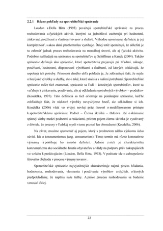 22
2.2.1 Rôzne pohľady na spotrebiteľské správanie
Loudon a Della Bitta (1993) povaţujú spotrebiteľské správanie za proces
rozhodovania a fyzických aktivít, ktorými sa jednotlivci zaoberajú pri hodnotení,
získavaní, pouţívaní a vlastnení tovarov a sluţieb. Výhodou spomínanej definície je jej
komplexnosť, s akou danú problematiku vystihuje. Ďalej totiţ spomínajú, ţe dôleţité je
tu zahrnúť jednak proces rozhodovania na mentálnej úrovni, ale aj fyzickú aktivitu.
Podobne nahliadajú na správanie sa spotrebiteľov aj Schiffman a Kanuk (2004). Takéto
správanie definujú ako správanie, ktoré spotrebitelia prejavujú pri hľadaní, nákupe,
pouţívaní, hodnotení, disponovaní výrobkami a sluţbami, od ktorých očakávajú, ţe
uspokoja ich potreby. Prínosom daného uhľa pohľadu je, ţe zdôrazňujú fakt, ţe nejde
o hocijaké výrobky a sluţby, ale o také, ktoré súvisia s našimi potrebami. Spotrebiteľské
správanie môţe tieţ znamenať, správanie sa ľudí – konečných spotrebiteľov, ktoré sa
vzťahuje k získavaniu, pouţívaniu, ale aj odkladaniu spotrebných výrobkov – produktov
(Koudelka, 1997). Táto definícia sa tieţ orientuje na ponákupné správanie, keďţe
zohľadňuje fakt, ţe niektoré výrobky nevyuţijeme hneď, ale odkladáme si ich.
Koudelka (2006) však vo svojej novšej práci hovorí o modifikovanom prístupe
k spotrebiteľskému správaniu: Podnet – Čierna skrinka – Odozva. Ide o skúmanie
spätnej väzby medzi podnetmi a reakciami, pričom pojem čierna skrinka je vyuţívaný
z dôvodu, ţe procesy v ľudskej mysli vieme poznať len obmedzene (Koudelka, 2006).
Na záver, musíme spomenúť aj pojem, ktorý s predmetom nášho výskumu úzko
súvisí. Ide o konzumerizmus (ang. consumerism). Tento termín má rôzne konotatívne
významy a postihuje ho mnoho definícií. Jednou z nich je charakteristika
konzumerizmu ako sociálneho hnutia obyvateľov a vlády na podporu práv nakupujúcich
vo vzťahu k predávajúcim (Loudon, Della Bitta, 1993). V podstate ide o zabezpečenie
férového obchodu v procese výmeny tovarov.
Spotrebiteľské správanie najvýstiţnejšie charakterizuje najmä proces hľadania,
hodnotenia, rozhodovania, vlastnenia i pouţívania výrobkov a sluţieb, o ktorých
predpokladáme, ţe naplnia naše túţby. A práve procesu rozhodovania sa budeme
venovať ďalej.
 