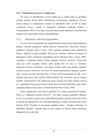 23
2.2.2 Nakupovanie ako proces rozhodovania
Uţ vieme, ţe spotrebiteľom sa stáva kaţdý, kto si vyberie, kúpi, či spotrebuje
vybraný výrobok. Walsh (2001) charakterizuje spotrebiteľský rozhodovací štýl ako
postoje týkajúce sa nakupovania, ktorých sa spotrebitelia drţia, aj keď sa týkajú
rozdielnych tovarov, sluţieb, či nákupných rozhodnutí (Tanksale, Neelam a
Venkatachalam, 2014). Na to, aby sa samotný nákup mohol uskutočniť je potrebné aby
prebehol určitý sled krokov, ktoré si ďalej priblíţime.
2.2.2.1 Popis krokov vedúcich ku kúpe produktu
Pri vysvetľovaní nákupného resp. spotrebiteľského správania prevláda kognitívny
prístup, z dôvodu podobnosti daného procesu rozhodovania s procesom riešenia
problémov. Hawkins, Best a Coney (1992) ponúkajú podrobný popis jednotlivých
krokov, vedúcich ku kúpe produktu. Rozpoznanie problému môţeme povaţovať za
diskrepanciu medzi existujúcim a potrebným stavom (Hawkins, Best a Coney, 1992).
Akonáhle je rozpoznaný takýto nesúlad, nastupuje hľadanie informácii. Tento krok
môţe byť veľmi rozsiahly, stručný, alebo stredne dlhý. Po tom, čo zoţenieme
dostatočné mnoţstvo informácií o tom, ktoré výrobky môţu našu potrebu uspokojiť
iniciuje sa proces hodnotenia alternatív. Po takomto prehodnotení nastupuje samotný
výber a nákup produktu. Hawkins Best a Coney (1992) neopomínajú ani fakt, ţe na
samotnú kúpu vplýva ešte niekoľko ďalších faktorov ako sú kvalita, cena, či veľkosť
výrobku. Týmto krokom však nakupovací proces nekončí. Do úvahy musíme vziať aj
tzv. ponákupné procesy, ktoré môţeme opísať ako pouţívanie, hodnotenie, spravovanie
a prípadne reklamovanie tovarov a sluţieb (Hawkins Best a Coney, 1992).
Proces nakupovania však nemusí prebiehať len v týchto spomínaných krokoch.
Môţe sa v niektorých krokoch zastaviť a iné vôbec nemusia prebehnúť. Môţeme
hovoriť aj o existencii impulzívneho alebo ľahkomyselného rozhodovacieho štýlu, ktorý
je typický pre spotrebiteľov, ktorí nakupujú spontánne a netrápi ich koľko peňazí minú
(Rezaei, 2015). Častokrát tu vypadávajú napríklad kroky – hľadanie informácií, či
hodnotenie alternatív. Napriek tomu je nutné popísať aj faktory, ktoré ovplyvňujú
nakupovací proces ako taký.
 