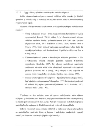 24
2.2.2.2 Typy a faktory pôsobiace na nákup ako rozhodovací proces
Keďţe kúpno-rozhodovací proces nemusí prebiehať vţdy rovnako, je dôleţité
spomenúť aj situácie, kedy sa rozhoduje moţno príliš rýchlo, alebo sa podvolíme radšej
svojím zvykom a pod.
Koudelka (1997) a mnoho ďalších autorov uvádzajú tri typy kúpno-rozhodovacích
procesov:
 Úplný rozhodovací proces – tento proces môţeme charakterizovať vyššie
spomínanými krokmi. Takýto nákup býva charakterizovaný zberom
veľkého mnoţstva údajov, prehodnocovaním pred i po kúpe výrobku
(Vysekalová a kol., 2011; Schiffman a Kanuk, 2004; Hawkins Best a
Coney, 1992). Úplný rozhodovací proces nevyuţívame veľmi často. Je
typickým pri nákupe vecí do domácnosti či počítačov (Hawkins Best a
Coney, 1992).
 Kúpno-rozhodovací proces s obmedzeným riešením problému – Ide
o rozhodovanie spojené s náhlymi podnetmi vedúcimi k rýchlemu
rozhodnutiu (Koudelka, 1997). Pri takomto rozhodovaní neprebieha
zvaţovanie alternatív a iba veľmi obmedzené uvaţovanie o nekupovaní
produktu (Hawkins Best a Coney, 1992). Obajví sa ako odpoveď na
emočné potreby, či potreby z prostredia (Hawkins Best a Coney, 1992).
 Rutinný (zvykový) rozhodovací proces – Spotrebiteľ takto nakupuje beţne,
keď zásobuje svoju domácnosť (Koudelka, 1997). Pri tomto rozhodovaní
sú niektoré fázy úplne vynechané (Vysekalová, 2011; Koudelka, 1997;
Hawkins Best a Coney, 1992).
V podstate to, ako prebehne tento náš proces rozhodovania, počas nákupu
ovplyvnia aj situačné faktory. Napríklad, zvyčajne si nekúpime rovnaké šaty na pláţ a aj
na nejakú spoločenskú udalosť akou je ples. Preto pri posudzovaní akéhokoľvek prejavu
spotrebiteľského správania, je dôleţité nazerať naň z rôznych uhlov pohľadu.
Jedným z moţných uhlov pohľadu môţe byť aj sledovanie vplyvu sebaregulácie
na spotrebiteľské správanie. Preto sa budeme v nasledujúcej podkapitole venovať
niekoľkým zisteniam, ktoré sa týkajú práve tejto tematiky.
 