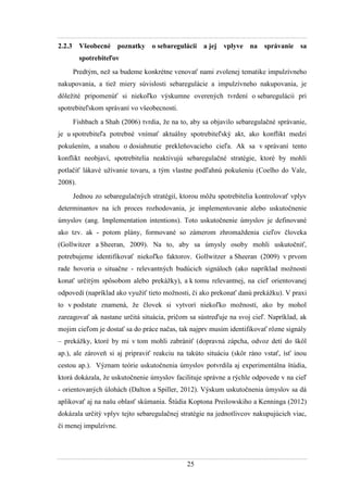 25
2.2.3 Všeobecné poznatky o sebaregulácii a jej vplyve na správanie sa
spotrebiteľov
Predtým, neţ sa budeme konkrétne venovať nami zvolenej tematike impulzívneho
nakupovania, a tieţ miery súvislosti sebaregulácie a impulzívneho nakupovania, je
dôleţité pripomenúť si niekoľko výskumne overených tvrdení o sebaregulácii pri
spotrebiteľskom správaní vo všeobecnosti.
Fishbach a Shah (2006) tvrdia, ţe na to, aby sa objavilo sebaregulačné správanie,
je u spotrebiteľa potrebné vnímať aktuálny spotrebiteľský akt, ako konflikt medzi
pokušením, a snahou o dosiahnutie prekleňovacieho cieľa. Ak sa v správaní tento
konflikt neobjaví, spotrebitelia neaktivujú sebaregulačné stratégie, ktoré by mohli
potlačiť lákavé uţívanie tovaru, a tým vlastne podľahnú pokušeniu (Coelho do Vale,
2008).
Jednou zo sebaregulačných stratégií, ktorou môţu spotrebitelia kontrolovať vplyv
determinantov na ich proces rozhodovania, je implementovanie alebo uskutočnenie
úmyslov (ang. Implementation intentions). Toto uskutočnenie úmyslov je definované
ako tzv. ak - potom plány, formované so zámerom zhromaţdenia cieľov človeka
(Gollwitzer a Sheeran, 2009). Na to, aby sa úmysly osoby mohli uskutočniť,
potrebujeme identifikovať niekoľko faktorov. Gollwitzer a Sheeran (2009) v prvom
rade hovoria o situačne - relevantných budúcich signáloch (ako napríklad moţnosti
konať určitým spôsobom alebo prekáţky), a k tomu relevantnej, na cieľ orientovanej
odpovedi (napríklad ako vyuţiť tieto moţnosti, či ako prekonať danú prekáţku). V praxi
to v podstate znamená, ţe človek si vytvorí niekoľko moţností, ako by mohol
zareagovať ak nastane určitá situácia, pričom sa sústreďuje na svoj cieľ. Napríklad, ak
mojim cieľom je dostať sa do práce načas, tak najprv musím identifikovať rôzne signály
– prekáţky, ktoré by mi v tom mohli zabrániť (dopravná zápcha, odvoz detí do škôl
ap.), ale zároveň si aj pripraviť reakciu na takúto situáciu (skôr ráno vstať, ísť inou
cestou ap.). Význam teórie uskutočnenia úmyslov potvrdila aj experimentálna štúdia,
ktorá dokázala, ţe uskutočnenie úmyslov facilituje správne a rýchle odpovede v na cieľ
- orientovaných úlohách (Dalton a Spiller, 2012). Výskum uskutočnenia úmyslov sa dá
aplikovať aj na našu oblasť skúmania. Štúdia Koptona Preilowskiho a Kenninga (2012)
dokázala určitý vplyv tejto sebaregulačnej stratégie na jednotlivcov nakupujúcich viac,
či menej impulzívne.
 