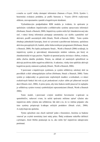 27
a snaţia sa vyuţiť všetky dostupné informácie (Samson a Voyer, 2014). Systém 1,
heuristická evaluácia produktu, je podľa Samsona a Voyera (2014) ovplyvnený
afektom, znovupoznaním z pamäti a kognitívnymi skratkami.
Východiskovým predpokladom RIM modelu je tvrdenie, ţe správanie je
spoločným výsledkom impulzívneho a reflektívneho systému spracovania informácií
(Hofmann, Strack a Deutsch, 2008). Impulzívny systém môţe byť charakterizovaný ako
sieť, v rámci ktorej informácia postupuje automaticky cez rýchlu a paralelnú sieť
aktivácii, pozdĺţ asociačných dráh (Strack, Werth a Deutsch, 2006). Tento systém
obsahuje jednoduché koncepty, ktoré sú vytvorené a posilňované dočasnou, spoločnou
aktivitou percepčných čŕt, hodnôt, alebo behaviorálnymi programami (Hofmann, Strack
a Deutsch, 2008). Pre lepšie pochopenie Strack , Werth a Deutsch (2006) uvádzajú, ţe
impulzívny systém je sprevádzaný skúsenostným módom vedomia, pre ktorý sú
charakteristické tri typy pocitov. Najskôr sú spustené pocity súvisiace s farbou, zvukom,
alebo chuťou daného produktu. Potom, na základe uţ naučených spôsobilostí sa
aktivuje pozitívna alebo negatívna afektivita. A nakoniec, všetky tieto spúšťače aktivujú
kognitívne pocity známosti a pohody (Strack , Werth a Deutsch, 2006).
V porovnaní s impulzívnym systémom, je systém reflektívny zaloţený skôr na
pravidlách a slúţi sebaregulačným cieľom (Hofmann, Strack a Deutsch, 2008). Tento
systém je zodpovedný za generovanie explicitných úsudkov a rozhodnutí, a v rámci
exekutívnych funkcii hrá rolu aj pri prekonávaní zvykov alebo pri plánovaní nových
akcií (Strack a kol., 2006). A práve preto, aby tieto funkcie mohli pracovať čo najlepšie
je reflektívny systém tvorený symbolickými reprezentáciami (Strack, Werth a Deutsch
2006).
Tento model, v porovnaní s inými modelmi hovoriacimi o správaní sa
spotrebiteľov, nehovorí o tom, ţe určité správanie môţeme opísať výlučne ako
impulzívne alebo výlučne ako reflektívne. Ide skôr o to, ţe vo väčšine prípadov oba
tieto systémy prispievajú k nákupu určitých produktov (Strack a kol., 2006).
A ovplyvňujú nás spoločne.
Týmto spôsobom sme chceli načrtnúť jeden z fenoménov, ktorému sa budeme
venovať po zvyšok teoretickej časti našej práce. Ďalej uvádzame niekoľko definícii
a prístupov, ktoré bliţšie poukazujú na to, ako môţe byť impulzívne nakupovanie
ponímané.
 