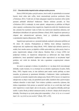 28
2.3.2 Charakteristika impulzívneho nakupovacieho procesu
Strotz (1956) bol jeden z prvých autorov, ktorí tvrdili, ţe spotrebitelia sú rozumné
bytosti, ktoré robia také voľby, ktoré maximalizujú pozitívne posilnenie (Xiao
a Nicholson, 2011). Tvrdil tieţ, ţe ľudia nakupujúci impulzívne častokrát veľmi rýchlo
prestanú prikladať dôleţitosť budúcnosti. Takisto môţeme povedať, ţe Xiao
a Nicholson (2011) uvádazajú, ţe tento spôsob nakupovania je pribliţne od 80tych
rokov spojený s osobnostnou črtou impulzivita. Impulzivita môţe byť charakterizovaná
ako „konanie bez myslenia“, kedy sú ľudia viac motivovaní okamţitou odmenou, neţ
dlhodobými dôsledkami ich správania (Dittmar a Bond, 2010). Impulzívne správanie je
chápané ako nekontrolované správanie, ktoré je výsledkom neplánovaného
a spontánneho impulzu (Baumeister, 2002, b).
Impulzívnym správaním sa v prostredí obchodu zaoberali výskumníci pribliţne od
50. rokov 20. storočia. Priekopníkom je DuPont, ktorý definuje impulzívne
nakupovanie ako neplánovaný nákup (Rook, 1987). Základ tejto definície pretrval aj
neskôr, hoci mnoho autorov ju doplnilo o ďalšie sprievodné javy alebo pocity, ktoré sa
počas impulzívneho nákupu u ľudí objavia. Hawkins Best a Coney (1992) tieţ
podporujú tvrdenie, ţe impulzívne nakupovanie je definované ako kúpa takého
produktu/tov, ktoré spotrebiteľ neplánoval alebo nepovaţoval za nevyhnutné kúpiť
predtým, neţ vošiel do obchodu. Ide teda o spontánne a nepremyslené získanie
produktu.
Iní autori sa opierajú o tvrdenie, ţe jednotlivci si v tej danej chvíli neuvedomujú
dôsledky svojho konania, ţe sa orientujú len na aktuálne uspokojenie (Loudon, Della
Bitta, 1993). Napriek tomu, ţe táto definícia patrí medzi staršie pohľady na danú
tematiku, jej prínosom je spomínanie dôsledkov v budúcnosti. Jeden z priekopníkov
venujúcich sa tematike impulzívneho nakupovania, Rook (1987), hovorí, ţe impulzívne
nakupovanie sa obajví vtedy, ak spotrebiteľ pocíti náhle, častokrát silné a pretrvávajúce
nutkanie okamţite si niečo kúpiť. Toto tvrdenie vychádza z autorovho výskumu, kde
úlohou respondentov bolo presne sa zamyslieť nad tým, čo sa u nich deje, keď majú
chuť impulzívne si niečo kúpiť, aké sú ich pocity, a aké negatívne dôsledky preţívajú
neskôr. A práve Rook je taktieţ zástancom teórie, ţe človek v takejto chvíli nemyslí na
dôsledky. Potvrdzuje to aj výrok jednej jeho respondetky: „Viete, že by ste si to nemali
kúpiť. Ale v tej chvíli na tom nezáleží.“ (Rook, 1987, s.195).
 