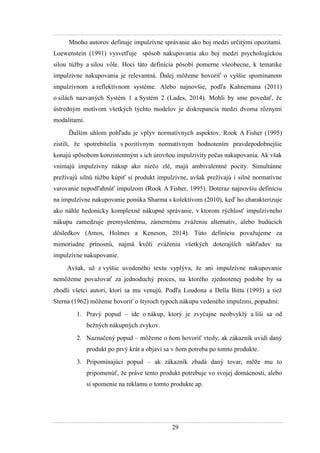 29
Mnoho autorov definuje impulzívne správanie ako boj medzi určitými opozitami.
Loewenstein (1991) vysvetľuje spôsob nakupovania ako boj medzi psychologickou
silou túţby a silou vôle. Hoci táto definícia pôsobí pomerne všeobecne, k tematike
impulzívne nakupovania je relevantná. Ďalej môţeme hovoriť o vyššie spomínanom
impulzívnom a reflektívnom systéme. Alebo najnovšie, podľa Kahnemana (2011)
o silách nazvaných Systém 1 a Systém 2 (Lades, 2014). Mohli by sme povedať, ţe
ústredným motívom všetkých týchto modelov je diskrepancia medzi dvoma rôznymi
modalitami.
Ďalším uhlom pohľadu je vplyv normatívnych aspektov. Rook A Fisher (1995)
zistili, ţe spotrebitelia s pozitívnym normatívnym hodnotením pravdepodobnejšie
konajú spôsobom konzistentným s ich úrovňou impulzivity počas nakupovania. Ak však
vnímajú impulzívny nákup ako niečo zlé, majú ambivalentné pocity. Simultánne
preţívajú silnú túţbu kúpiť si produkt impulzívne, avšak preţívajú i silné normatívne
varovanie nepodľahnúť impulzom (Rook A Fisher, 1995). Doteraz najnovšiu definíciu
na impulzívne nakupovanie ponúka Sharma s kolektívom (2010), keď ho charakterizuje
ako náhle hedonicky komplexné nákupné správanie, v ktorom rýchlosť impulzívneho
nákupu zamedzuje premyslenému, zámernému zváţeniu alternatív, alebo budúcich
dôsledkov (Amos, Holmes a Keneson, 2014). Túto definíciu povaţujeme za
mimoriadne prínosnú, najmä kvôli zváţeniu všetkých doterajších náhľadov na
impulzívne nakupovanie.
Avšak, uţ z vyššie uvedeného textu vyplýva, ţe ani impulzívne nakupovanie
nemôţeme povaţovať za jednoduchý proces, na ktorého zjednotenej podobe by sa
zhodli všetci autori, ktorí sa mu venujú. Podľa Loudona a Della Bitta (1993) a tieţ
Sterna (1962) môţeme hovoriť o štyroch typoch nákupu vedeného impulzmi, popudmi:
1. Pravý popud – ide o nákup, ktorý je zvyčajne neobvyklý a líši sa od
beţných nákupných zvykov.
2. Naznačený popud – môţeme o ňom hovoriť vtedy, ak zákazník uvidí daný
produkt po prvý krát a objaví sa v ňom potreba po tomto produkte.
3. Pripomínajúci popud – ak zákazník zbadá daný tovar, môţe mu to
pripomenúť, ţe práve tento produkt potrebuje vo svojej domácnosti, alebo
si spomenie na reklamu o tomto produkte ap.
 