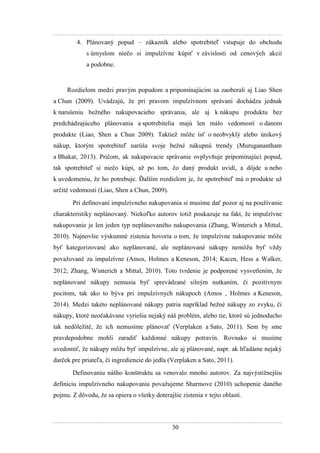 30
4. Plánovaný popud – zákazník alebo spotrebiteľ vstupuje do obchodu
s úmyslom niečo si impulzívne kúpiť v závislosti od cenových akcií
a podobne.
Rozdielom medzi pravým popudom a pripomínajúcim sa zaoberali aj Liao Shen
a Chun (2009). Uvádzajú, ţe pri pravom impulzívnom správaní dochádza jednak
k narušeniu beţného nakupovacieho správania, ale aj k nákupu produktu bez
predchádzajúceho plánovania a spotrebitelia majú len málo vedomostí o danom
produkte (Liao, Shen a Chun 2009). Taktieţ môţe ísť o neobvyklý alebo únikový
nákup, ktorým spotrebiteľ narúša svoje beţné nákupnú trendy (Muruganantham
a Bhakat, 2013). Pričom, ak nakupovacie správanie ovplyvňuje pripomínajúci popud,
tak spotrebiteľ si niečo kúpi, aţ po tom, čo daný produkt uvidí, a dôjde u neho
k uvedomeniu, ţe ho potrebuje. Ďalším rozdielom je, ţe spotrebiteľ má o produkte uţ
určité vedomosti (Liao, Shen a Chun, 2009).
Pri definovaní impulzívneho nakupovania si musíme dať pozor aj na pouţívanie
charakteristiky neplánovaný. Niekoľko autorov totiţ poukazuje na fakt, ţe impulzívne
nakupovanie je len jeden typ neplánovaného nakupovania (Zhang, Winterich a Mittal,
2010). Najnovšie výskumné zistenia hovoria o tom, ţe impulzívne nakupovanie môţe
byť kategorizované ako neplánované, ale neplánované nákupy nemôţu byť vţdy
povaţované za impulzívne (Amos, Holmes a Keneson, 2014 Kacen, Hess a Walker,
2012 Zhang, Winterich a Mittal, 2010). Toto tvrdenie je podporené vysvetlením, ţe
neplánované nákupy nemusia byť sprevádzané silným nutkaním, či pozitívnym
pocitom, tak ako to býva pri impulzívnych nákupoch (Amos , Holmes a Keneson,
2014). Medzi takéto neplánované nákupy patria napríklad beţné nákupy zo zvyku, či
nákupy, ktoré neočakávane vyriešia nejaký náš problém, alebo tie, ktoré sú jednoducho
tak nedôleţité, ţe ich nemusíme plánovať (Verplaken a Sato, 2011). Sem by sme
pravdepodobne mohli zaradiť kaţdonné nákupy potravín. Rovnako si musíme
uvedomiť, ţe nákupy môţu byť impulzívne, ale aj plánované, napr. ak hľadáme nejaký
darček pre priateľa, či ingrediencie do jedla (Verplaken a Sato, 2011).
Definovaniu nášho konštruktu sa venovalo mnoho autorov. Za najvýstiţnejšiu
definíciu impulzívneho nakupovania povaţujeme Sharmove (2010) uchopenie daného
pojmu. Z dôvodu, ţe sa opiera o všetky doterajšie zistenia v tejto oblasti.
 