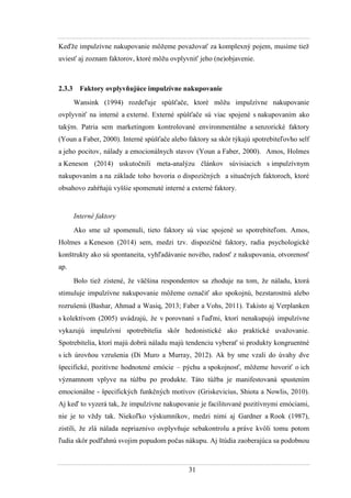 31
Keďţe impulzívne nakupovanie môţeme povaţovať za komplexný pojem, musíme tieţ
uviesť aj zoznam faktorov, ktoré môţu ovplyvniť jeho (ne)objavenie.
2.3.3 Faktory ovplyvňujúce impulzívne nakupovanie
Wansink (1994) rozdeľuje spúšťače, ktoré môţu impulzívne nakupovanie
ovplyvniť na interné a externé. Externé spúšťače sú viac spojené s nakupovaním ako
takým. Patria sem marketingom kontrolované environmentálne a senzorické faktory
(Youn a Faber, 2000). Interné spúšťače alebo faktory sa skôr týkajú spotrebiteľovho self
a jeho pocitov, nálady a emocionálnych stavov (Youn a Faber, 2000). Amos, Holmes
a Keneson (2014) uskutočnili meta-analýzu článkov súvisiacich s impulzívnym
nakupovaním a na základe toho hovoria o dispozičných a situačných faktoroch, ktoré
obsahovo zahŕňajú vyššie spomenuté interné a externé faktory.
Interné faktory
Ako sme uţ spomenuli, tieto faktory sú viac spojené so spotrebiteľom. Amos,
Holmes a Keneson (2014) sem, medzi tzv. dispozičné faktory, radia psychologické
konštrukty ako sú spontaneita, vyhľadávanie nového, radosť z nakupovania, otvorenosť
ap.
Bolo tieţ zistené, ţe väčšina respondentov sa zhoduje na tom, ţe náladu, ktorá
stimuluje impulzívne nakupovanie môţeme označiť ako spokojnú, bezstarostnú alebo
rozrušenú (Bashar, Ahmad a Wasiq, 2013 Faber a Vohs, 2011). Takisto aj Verplanken
s kolektívom (2005) uvádzajú, ţe v porovnaní s ľuďmi, ktorí nenakupujú impulzívne
vykazujú impulzívni spotrebitelia skôr hedonistické ako praktické uvaţovanie.
Spotrebitelia, ktorí majú dobrú náladu majú tendenciu vyberať si produkty kongruentné
s ich úrovňou vzrušenia (Di Muro a Murray, 2012). Ak by sme vzali do úvahy dve
špecifické, pozitívne hodnotené emócie – pýchu a spokojnosť, môţeme hovoriť o ich
významnom vplyve na túţbu po produkte. Táto túţba je manifestovaná spustením
emocionálne - špecifických funkčných motívov (Griskevicius, Shiota a Nowlis, 2010).
Aj keď to vyzerá tak, ţe impulzívne nakupovanie je facilitované pozitívnymi emóciami,
nie je to vţdy tak. Niekoľko výskumníkov, medzi nimi aj Gardner a Rook (1987),
zistili, ţe zlá nálada nepriaznivo ovplyvňuje sebakontrolu a práve kvôli tomu potom
ľudia skôr podľahnú svojim popudom počas nákupu. Aj štúdia zaoberajúca sa podobnou
 