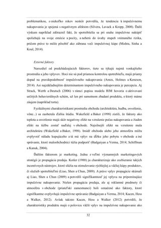 32
problematikou, o niekoľko rokov neskôr potvrdila, ţe tendencia k impulzívnemu
nakupovaniu je spojená s negatívnym afektom (Silvera, Lavack a Kropp, 2008). Ďalší
výskum napríklad zdôraznil fakt, ţe spotrebitelia sa pri snahe impulzívne nakúpiť
spoliehajú na svoje emócie a pocity, a neberú do úvahy stupeň vnímaného rizika,
pričom práve to môţe pôsobiť ako zábrana voči impulzívnej kúpe (Mishra, Sinha a
Koul, 2014).
Externé faktory
Narozdiel od predchádzajúcich faktorov, tieto sa týkajú najmä vonkajšieho
prostredia a jeho vplyvov. Hoci nie sú pod priamou kontrolou spotrebiteľa, majú priamy
dopad na pravdepodobnosť impulzívneho nakupovania (Amos, Holmes a Keneson,
2014). Asi najzákladnejším determinantom impulzívneho nakupovania je percepcia. Aj
Strack, Werth a Deutsch (2006) v rámci popisu modelu RIM hovoria o aktivovaní
určitých behaviorálnych schém, uţ len pri samotnom zbadaní produktu, o ktorý máme
záujem (napríklad torta).
Fyzikálnymi charakteristikami prostredia obchodu (architektúra, hudba, osvetlenie,
vône...) sa zaoberala ďalšia štúdia. Wakefield a Baker (1998) zistili, ţe faktory ako
teplota a osvetlenie majú skôr negatívny efekt na vzrušenie počas nakupovania a ţiaden
efekt na túţbu zostať naďalej v obchode. Najsilnejší efekt na vzrušenie mala
architektúra (Wakefield a Baker, 1998). Imidţ obchodu alebo jeho atmosféra môţu
ovplyvniť náladu kupujúceho a tá má vplyv na dĺţku jeho pobytu v obchode a iné
správanie, ktoré maloobchodníci túţia podporiť (Badgaiyan a Verma, 2014 Schiffman
a Kanuk, 2004).
Ďalším faktorom je marketing. Jedna z veľmi významných marketingových
stratégií je propagácia predaja. Kotler (1988) ju charakterizuje ako zozbieranie takých
incentívnych nástrojov, ktoré slúţia na stimulovanie rýchlejšej a väčšej kúpy produktov,
či sluţieb spotrebiteľmi (Liao, Shen a Chun, 2009). A práve vplyv propagácie skúmali
aj Liao, Shen a Chun (2009) a potvrdili signifikantnosť jej vplyvu na pripomínajúce
impulzívne nakupovanie. Nielen propagácia predaja, ale aj reklamné predmety či
atmosféra v obchode (priateľskí zamestnanci) boli označené ako faktory, ktoré
signifikantne ovplyvňujú impulzívne správanie (Badgaiyan a Verma, 2014 Kacen, Hess
a Walker, 2012). Avšak takisto Kacen, Hess a Walker (2012) potvrdili, ţe
charakteristiky produktu majú o polovicu väčší vplyv na impulzívne nakupovanie ako
 