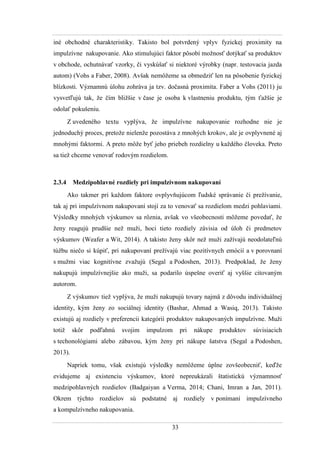 33
iné obchodné charakteristiky. Takisto bol potvrdený vplyv fyzickej proximity na
impulzívne nakupovanie. Ako stimulujúci faktor pôsobí moţnosť dotýkať sa produktov
v obchode, ochutnávať vzorky, či vyskúšať si niektoré výrobky (napr. testovacia jazda
autom) (Vohs a Faber, 2008). Avšak nemôţeme sa obmedziť len na pôsobenie fyzickej
blízkosti. Významnú úlohu zohráva ja tzv. dočasná proximita. Faber a Vohs (2011) ju
vysvetľujú tak, ţe čím bliţšie v čase je osoba k vlastneniu produktu, tým ťaţšie je
odolať pokušeniu.
Z uvedeného textu vyplýva, ţe impulzívne nakupovanie rozhodne nie je
jednoduchý proces, pretoţe nielenţe pozostáva z mnohých krokov, ale je ovplyvnené aj
mnohými faktormi. A preto môţe byť jeho priebeh rozdielny u kaţdého človeka. Preto
sa tieţ chceme venovať rodovým rozdielom.
2.3.4 Medzipohlavné rozdiely pri impulzívnom nakupovaní
Ako takmer pri kaţdom faktore ovplyvňujúcom ľudské správanie či preţívanie,
tak aj pri impulzívnom nakupovaní stojí za to venovať sa rozdielom medzi pohlaviami.
Výsledky mnohých výskumov sa rôznia, avšak vo všeobecnosti môţeme povedať, ţe
ţeny reagujú prudšie neţ muţi, hoci tieto rozdiely závisia od úloh či predmetov
výskumov (Weafer a Wit, 2014). A takisto ţeny skôr neţ muţi zaţívajú neodolateľnú
túţbu niečo si kúpiť, pri nakupovaní preţívajú viac pozitívnych emócií a v porovnaní
s muţmi viac kognitívne zvaţujú (Segal a Podoshen, 2013). Predpoklad, ţe ţeny
nakupujú impulzívnejšie ako muţi, sa podarilo úspešne overiť aj vyššie citovaným
autorom.
Z výskumov tieţ vyplýva, ţe muţi nakupujú tovary najmä z dôvodu individuálnej
identity, kým ţeny zo sociálnej identity (Bashar, Ahmad a Wasiq, 2013). Takisto
existujú aj rozdiely v preferencii kategórií produktov nakupovaných impulzívne. Muţi
totiţ skôr podľahnú svojim impulzom pri nákupe produktov súvisiacich
s techonológiami alebo zábavou, kým ţeny pri nákupe šatstva (Segal a Podoshen,
2013).
Napriek tomu, však existujú výsledky nemôţeme úplne zovšeobecniť, keďţe
evidujeme aj existenciu výskumov, ktoré nepreukázali štatistickú významnosť
medzipohlavných rozdielov (Badgaiyan a Verma, 2014; Chani, Imran a Jan, 2011).
Okrem týchto rozdielov sú podstatné aj rozdiely v ponímaní impulzívneho
a kompulzívneho nakupovania.
 