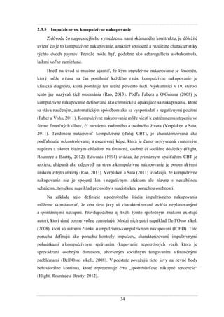 34
2.3.5 Impulzívne vs. kompulzívne nakupovanie
Z dôvodu čo najpresnejšieho vymedzenia nami skúmaného konštruktu, je dôleţité
uviesť čo je to kompulzívne nakupovanie, a taktieţ spoločné a rozdielne charakteristiky
týchto dvoch pojmov. Pretoţe môţu byť, podobne ako sebaregulácia asebakontrola,
laikmi voľne zamieňané.
Hneď na úvod si musíme ujasniť, ţe kým impulzívne nakupovanie je fenomén,
ktorý môţe z času na čas postihnúť kaţdého z nás, kompulzívne nakupovanie je
klinická diagnóza, ktorá postihuje len určité percento ľudí. Výskumníci v 19. storočí
tento jav nazývali tieţ oniománia (Rao, 2013). Podľa Fabera a OGuinna (2008) je
kompulzívne nakupovanie definované ako chronické a opakujúce sa nakupovanie, ktoré
sa stáva naučeným, automatickým spôsobom ako sa vysporiadať s negatívnymi pocitmi
(Faber a Vohs, 2011). Kompulzívne nakupovanie môţe viesť k extrémnemu utrpeniu vo
forme finančných dlhov, či narušenia rodinného a osobného ţivota (Verplaken a Sato,
2011). Tendencia nakupovať kompulzívne (ďalej CBT), je charakterizovaná ako
podľahnutie nekontrolovanej a excesívnej kúpe, ktorá je často ovplyvnená vnútorným
napätím a takmer ţiadnym ohľadom na finančné, osobné či sociálne dôsledky (Flight,
Rountree a Beatty, 2012). Edwards (1994) uvádza, ţe primárnym spúšťačom CBT je
anxieta, chápaná ako odpoveď na stres a kompulzívne nakupovanie je potom akýmsi
únikom z tejto anxiety (Rao, 2013). Verplaken a Sato (2011) uvádzajú, ţe kompulzívne
nakupovanie nie je spojené len s negatívnym afektom ale hlavne s nestabilnou
sebaúctou, typickou napríklad pre osoby s narcistickou poruchou osobnosti.
Na základe tejto definície a podrobného štúdia impulzívneho nakupovania
môţeme skonštatovať, ţe oba tieto javy sú charakterizované zväčša neplánovanými
a spontánnymi nákupmi. Pravdepodobne aj kvôli týmto spoločným znakom existujú
autori, ktorí dané pojmy voľne zamieňajú. Medzi nich patrí napríklad DellOsso s kol.
(2008), ktorí sú autormi článku o impulzívno-kompulzívnom nakupovaní (ICBD). Túto
poruchu definujú ako poruchu kontroly impulzov, charakterizovanú impulzívnymi
pohnútkami a kompulzívnym správaním (kupovanie nepotrebných vecí), ktorá je
sprevádzaná osobným distresom, zhoršeným sociálnym fungovaním a finančnými
problémami (DellOsso s kol., 2008). V podstate povaţujú tieto javy za pevné body
behaviorálne kontinua, ktoré reprezentuje črtu „spotrebiteľove nákupné tendencie“
(Flight, Rountree a Beatty, 2012).
 