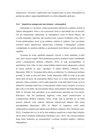 36
nakupovania v súvislosti s regulovaním resp. neregulovaním sa, práve sebaregulácia sa
ponúka ako jedno z najpravdepodobnejších vysvetlení nákupného správania.
2.4.1 Impulzívne nakupovanie ako zlyhanie v sebaregulácii
Najčastejšie sa v súvislosti s našimi premennými teda hovorí o oslabení, zníţení, či
zlyhaní sebaregulácie. Práve o nej a procesoch, ktoré ju sprevádzajú sme uţ hovorili.
Len pre pripomenutie zdôrazníme, ţe sebareguláciu tvoria tri hlavné faktory. Ide
o tvorbu štandardov správania, jeho monitorovanie a zmenu (Verplaken a Sato, 2011).
S touto problematikou súvisí aj jej oslabenie, zníţenie či redukcia. Toto vysvetlenie
súvislosti medzi impulzívnym nakupovaním a zlyhaním v sebaregulácii vychádza
z predpokladu, ţe narušenie jedného zo spomínaných troch faktorov spôsobí narušenie
regulácie.
Vezmeme do úvahy napríklad schopnosť vytvoriť si určité štandardy, či určiť
ciele, ktoré chceme naplniť. Bola preukázaná pozitívna korelácia medzi konfliktnými
cieľmi a sebakontrolou (Roberts a Manolis, 2012). Je teda pravdepodobné, ţe
spotrebitelia, ktorí vedia, čo chcú, menej holdujú impulzívnemu nakupovaniu a takisto
sú menej náchylní na vplyv výpredajov či reklám (Roberts a Manolis, 2012
Baumeister, 2002, b). Významnú úlohu zohráva aj afektivita. Vo všeobecnosti môţeme
povedať, ţe ľudia sa chcú cítiť dobre. Avšak, Baumeister (2002, b) tvrdí, ţe ak niečo
naruší tento ich pocit, tak automaticky dôjde k tomu, ţe sa stane centrálnym pre naše
správanie. Stane sa jedným z cieľov nášho správania. A tak môţe dôjsť k tomu, ţe ak sa
jednotlivec rozhoduje medzi tým, či minie peniaze a kúpi si niečo, len preto, ţe sa mu to
páči a aby sa cítil dobre, tak emocionálny distres, môţe podporiť túto kúpu (Baumeister,
2002, b). Rovnako bolo potvrdené, ţe aj monitorovanie správania má svoj zmysel.
Prekvapivo však bol preukázaný negatívny vzťah medzi monitorovaním sa
a sebakontrolou (Roberts a Manolis, 2012). Avšak, inde sa potvrdilo ţe, ak ľudia
pozorne sledovali svoje výdavky, objavenie impulzívnych nákupov bolo menej
pravdepodobné (Baumeister, 2002, b). Obajvil sa i negatívny vzťah medzi
sebakontrolou a impulzívnym nakupovaním (Roberts a Manolis, 2012 Honkanen a kol.,
2012). V podstate ide o to, ţe ak by bola tendencia impulzívne si niečo kúpiť silnejšia,
tak by došlo k oslabeniu sebakontroly (Honkanen a kol., 2012). Ako výraznú prednosť
danej teórie hodnotíme jej systematickosť a zváţenie mnohých aspektov a faktorov
sebaregulácie.
 