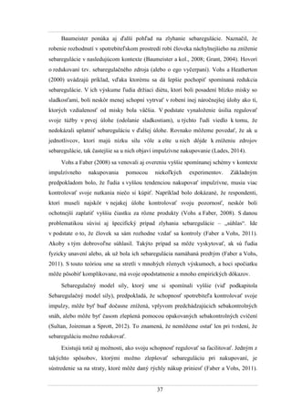 37
Baumeister ponúka aj ďalší pohľad na zlyhanie sebaregulácie. Naznačil, ţe
robenie rozhodnutí v spotrebiteľskom prostredí robí človeka náchylnejšieho na zníţenie
sebaregulácie v nasledujúcom kontexte (Baumeister a kol., 2008 Grant, 2004). Hovorí
o redukovaní tzv. sebaregulačného zdroja (alebo o ego vyčerpaní). Vohs a Heatherton
(2000) uvádzajú príklad, vďaka ktorému sa dá lepšie pochopiť spomínaná redukcia
sebaregulácie. V ich výskume ľudia drţiaci diétu, ktorí boli posadení blízko misky so
sladkosťami, boli neskôr menej schopní vytrvať v robení inej náročnejšej úlohy ako tí,
ktorých vzdialenosť od misky bola väčšia. V podstate vynaloţenie úsilia regulovať
svoje túţby v prvej úlohe (odolanie sladkostiam), u týchto ľudí viedlo k tomu, ţe
nedokázali uplatniť sebareguláciu v ďalšej úlohe. Rovnako môţeme povedať, ţe ak u
jednotlivcov, ktorí majú nízku silu vôle a ešte u nich dôjde k zníţeniu zdrojov
sebaregulácie, tak častejšie sa u nich objaví impulzívne nakupovanie (Lades, 2014).
Vohs a Faber (2008) sa venovali aj overeniu vyššie spomínanej schémy v kontexte
impulzívneho nakupovania pomocou niekoľkých experimentov. Základným
predpokladom bolo, ţe ľudia s vyššou tendenciou nakupovať impulzívne, musia viac
kontrolovať svoje nutkania niečo si kúpiť. Napríklad bolo dokázané, ţe respondenti,
ktorí museli najskôr v nejakej úlohe kontrolovať svoju pozornosť, neskôr boli
ochotnejší zaplatiť vyššiu čiastku za rôzne produkty (Vohs a Faber, 2008). S danou
problematikou súvisí aj špecifický prípad zlyhania sebaregulácie – „súhlas“. Ide
v podstate o to, ţe človek sa sám rozhodne vzdať sa kontroly (Faber a Vohs, 2011).
Akoby s tým dobrovoľne súhlasil. Takýto prípad sa môţe vyskytovať, ak sú ľudia
fyzicky unavení alebo, ak uţ bola ich sebaregulácia namáhaná predtým (Faber a Vohs,
2011). S touto teóriou sme sa stretli v mnohých rôznych výskumoch, a hoci spočiatku
môţe pôsobiť komplikovane, má svoje opodstatnenie a mnoho empirických dôkazov.
Sebaregulačný model sily, ktorý sme si spomínali vyššie (viď podkapitola
Sebaregulačný model sily), predpokladá, ţe schopnosť spotrebiteľa kontrolovať svoje
impulzy, môţe byť buď dočasne zníţená, vplyvom predchádzajúcich sebakontrolných
snáh, alebo môţe byť časom zlepšená pomocou opakovaných sebakontrolných cvičení
(Sultan, Joireman a Sprott, 2012). To znamená, ţe nemôţeme ostať len pri tvrdení, ţe
sebareguláciu moţno redukovať.
Existujú totiţ aj moţnosti, ako svoju schopnosť regulovať sa facilitovať. Jedným z
takýchto spôsobov, ktorými moţno zlepšovať sebareguláciu pri nakupovaní, je
sústredenie sa na straty, ktoré môţe daný rýchly nákup priniesť (Faber a Vohs, 2011).
 