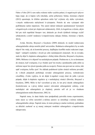 38
Faber a Vohs (2011) sem radia zváţenie iného vyuţitia peňazí, či negatívnych vplyvov
kúpy (napr. ak si kúpim veľa čokolády, určite priberiem). Sultan, Joireman a Sprott
(2012) spomínajú, ţe ďalším spôsobom môţe byť zvýšenie sily alebo vytrvalosti,
v zmysle redukovania náchylnosti k vyčerpaniu. Pretoţe ak sme vyčerpaní skôr
podľahneme našim impulzom. Títo autori taktieţ dokázali opodstatnenosť fyzických
a kognitívnych cvičení pri zlepšovaní sebakontroly. Zitili, ţe kognitívne cvičenie, akým
bol pre nich napríklad Stoopov test, dokázalo po dvoch týţdňoch tréningu zvýšiť
sebakontrolu a zníţiť tendencie k impulzívnemu nákupu (Sultan, Joireman a Sprott,
2012).
Avšak, Dewitte, Bruyneel a Geyskens (2009) dokázali, ţe model redukovania
sebaregulačného zdroja nemôţe platiť univerzálne. Redukacia sebaregulácie by sa mala
objaviť iba vtedy, ak sú kontrolné procesy, dopĺňajúce konflikt medzi reakciami (napr.
kúpiť / nekúpiť) rozdielne v dvoch po sebe nasledujúcich situáciách. Ak sú rovnaké,
malo by dôjsť k zlepšeniu sebaregulácie v ďalšej úlohe (Dewitte, Bruyneel a Geyskens,
2009). Môţeme si to objasniť na nasledujúcom prípade. Predstavme si, ţe sa dostaneme
do situácie, keď zvaţujeme, či je vhodné zjesť len trochu z ponúkaného jedla alebo sa
môţeme najesť do sýtosti (ponuka jedla na recepcii). Potom sme pozvaní na večeru, kde
opäť zvaţujeme, koľko zjesť. Na základe podobnosti týchto situácií môţeme povedať,
ţe v oboch prípadoch prebiehajú rovnaké sebaregulačné procesy, rozhodovanie
a konflikty. Z toho vyplýva, ţe ak dôjde k regulácii svojej chuti do jedla v prvom
prípade, dôjde k zlepšeniu regulácie aj v nasledujúcej situácii (Dewitte, Bruyneel a
Geyskens, 2009). Môţe to byť vysvetlené aj tým, ţe ten prvý skutok sebaregulácie
(kontrolovanie sa v prvej úlohe) nastaví relevantné sebaregulačné schémy, a tak
nasledujúci akt sebaregulácie je zlepšený, pretoţe self uţ je vo vhodnom
sebaregulačnom móde (Baumeister, 2002, b).
Napriek tomu, ţe daná štúdia tieto predpoklady potvrdila troma experimentmi,
tento názor sa veľmi nerozšíril a väčšina autorov sa stotoţňuje s teóriou redukcie
sebareguláčného zdroja. Napriek tomu, ţe tento prístup je značne rozšírený, pokladáme
za dôleţité zaoberať sa aj menej známymi modelmi sebaregulácie a impulzívneho
nakupovania.
 