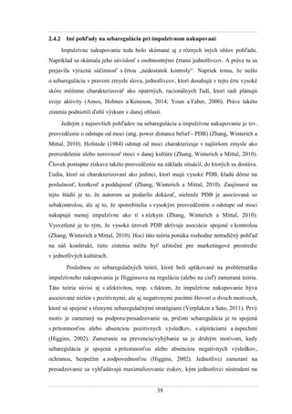 39
2.4.2 Iné pohľady na sebareguláciu pri impulzívnom nakupovaní
Impulzívne nakupovanie teda bolo skúmané aj z rôznych iných uhlov pohľadu.
Napríklad sa skúmala jeho súvislosť s osobnostnými črtami jednotlivcov. A práve tu sa
prejavila výrazná súčinnosť s črtou „nedostatok kontroly“. Napriek tomu, ţe nešlo
o sebareguláciu v pravom zmysle slova, jednotlivcov, ktorí dosahujú v tejto črte vysoké
skóre môţeme charakterizovať ako opatrných, racionálnych ľudí, ktorí radi plánujú
svoje aktivity (Amos, Holmes a Keneson, 2014 Youn a Faber, 2000). Práve takéto
zistenia podnietili ďalší výskum v danej oblasti.
Jedným z najnovších pohľadov na sebareguláciu a impulzívne nakupovanie je tzv.
presvedčenie o odstupe od moci (ang. power distance belief - PDB) (Zhang, Winterich a
Mittal, 2010). Hofstede (1984) odstup od moci charakterizuje v najširšom zmysle ako
prerozdelenie alebo nerovnosť moci v danej kultúre (Zhang, Winterich a Mittal, 2010).
Človek postupne získava takéto presvedčenie na základe situácií, do ktorých sa dostáva.
Ľudia, ktorí sú charakterizovaní ako jedinci, ktorí majú vysoké PDB, kladú dôraz na
poslušnosť, krotkosť a poddajnosť (Zhang, Winterich a Mittal, 2010). Zaujímavé na
tejto štúdii je to, ţe autorom sa podarilo dokázať, nielenţe PDB je asociovaná so
sebakontrolou, ale aj to, ţe spotrebitelia s vysokým presvedčením o odstupe od moci
nakupujú menej impulzívne ako tí s nízkym (Zhang, Winterich a Mittal, 2010).
Vysvetlené je to tým, ţe vysoká úroveň PDB aktivuje asociácie spojené s kontrolou
(Zhang, Winterich a Mittal, 2010). Hoci táto teória ponúka rozhodne netradičný pohľad
na náš konštrukt, tieto zistenia môţu byť uţitočné pre marketingové prostredie
v jednotlivých kultúrach.
Poslednou zo sebaregulačných teórií, ktoré boli aplikované na problematiku
impulzívneho nakupovania je Higginsova na reguláciu (alebo na cieľ) zameraná teória.
Táto teória súvisí aj s afektivitou, resp. s faktom, ţe impulzívne nakupovanie býva
asociované nielen s pozitívnymi, ale aj negatívnymi pocitmi Hovorí o dvoch motívoch,
ktoré sú spojené s rôznymi sebaregulačnými stratégiami (Verplaken a Sato, 2011). Prvý
motív je zameraný na podporu/presadzovanie sa, pričom sebaregulácia je tu spojená
s prítomnosťou alebo absenciou pozitívnych výsledkov, s ašpiráciami a úspechmi
(Higgins, 2002). Zameranie na prevenciu/vyhýbanie sa je druhým motívom, kedy
sebaregulácia je spojená s prítomnosťou alebo absenciou negatívnych výsledkov,
ochranou, bezpečím a zodpovednosťou (Higgins, 2002). Jednotlivci zameraní na
presadzovanie sa vyhľadávajú maximalizovanie ziskov, kým jednotlivci sústredení na
 
