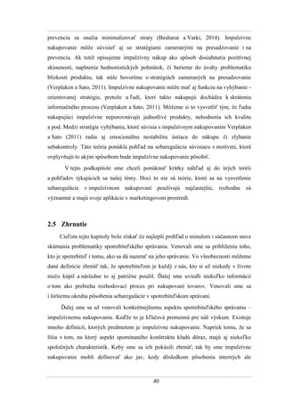 40
prevenciu sa snaţia minimalizovať straty (Besharat a Varki, 2014). Impulzívne
nakupovanie môţe súvisieť aj so stratégiami zameranými na presadzovanie i na
prevenciu. Ak totiţ opisujeme impulzívny nákup ako spôsob dosiahnutia pozitívnej
skúsenosti, naplnenia hednonistických pohnútok, či berieme do úvahy problematiku
blízkosti produktu, tak stále hovoríme o stratégiách zameraných na presadzovanie
(Verplaken a Sato, 2011). Impulzívne nakupovanie môţe mať aj funkciu na vyhýbanie -
orientovanej stratégie, pretoţe u ľudí, ktorí takto nakupujú dochádza k skráteniu
informačného procesu (Verplaken a Sato, 2011). Môţeme si to vysvetliť tým, ţe ľudia
nakupujúci impulzívne neporovnávajú jednotlivé produkty, nehodnotia ich kvalitu
a pod. Medzi stratégie vyhýbania, ktoré súvisia s impulzívnym nakupovaním Verplaken
a Sato (2011) radia aj emocionálnu nestabilitu ústiaca do nákupu či zlyhanie
sebakontroly. Táto teória ponúkla pohľad na sebareguláciu súvisiacu s motívmi, ktoré
ovplyvňujú to akým spôsobom bude impulzívne nakupovanie pôsobiť.
V tejto podkapitole sme chceli ponúknuť krátky náhľad aj do iných teórii
a pohľadov týkajúcich sa našej témy. Hoci to nie sú teórie, ktoré sa na vysvetlenie
sebaregulácie v impulzívnom nakupovaní pouţívajú najčastejšie, rozhodne sú
významné a majú svoje aplikácie v marketingovom prostredí.
2.5 Zhrnutie
Cieľom tejto kapitoly bolo získať čo najlepší prehľad o minulom i súčasnom stave
skúmania problematiky spotrebiteľského správania. Venovali sme sa priblíţeniu toho,
kto je spotrebiteľ i tomu, ako sa dá nazerať na jeho správanie. Vo všeobecnosti môţeme
dané definície zhrnúť tak, ţe spotrebiteľom je kaţdý z nás, kto si uţ niekedy v ţivote
niečo kúpil a následne to aj patrične pouţil. Ďalej sme uviedli niekoľko informácií
o tom ako prebieha rozhodovací proces pri nakupovaní tovarov. Venovali sme sa
i širšiemu okruhu pôsobenia sebaregulácie v spotrebiteľskom správaní.
Ďalej sme sa uţ venovali konkrétnejšiemu aspektu spotrebiteľského správania –
impulzívnemu nakupovaniu. Keďţe to je kľúčová premenná pre náš výskum. Existuje
mnoho definícií, ktorých predmetom je impulzívne nakupovanie. Napriek tomu, ţe sa
líšia v tom, na ktorý aspekt spomínaného konštruktu kladú dôraz, majú aj niekoľko
spoločných charakteristík. Keby sme sa ich pokúsili zhrnúť, tak by sme impulzívne
nakupovanie mohli definovať ako jav, kedy dôsledkom pôsobenia interných ale
 