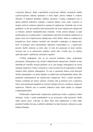 41
i externých faktorov, dôjde u spotrebiteľa k preţívaniu náhleho, mnohokrát silného
a pretrvávajúceho nutkania spontánne si niečo kúpiť, pričom nedôjde k zváţeniu
alternatív či budúcich dôsledkov takéhoto správania. V jednej z podkapitol sme si
taktieţ priblíţili jednotlivé vonkajšie i vnútorné faktory, ktoré môţu zvyšovať, či
naopak zniţovať tendenciu jednotlivca nakupovať neplánovane. Rozhodli sme sa tieţ
podotknúť, ţe ako pri mnohých iných premenných tak aj pri impulzívnom nakupovaní
sa môţeme zaoberať medzipohlavnými rozdielmi. Avšak zistenia týkajúce sa tejto
problematiky nie sú jednoznačné. V neposlednom rade bolo nevyhnutné zadefinovať aj
pojem, ktorý má k impulzívnemu nakupovaniu veľmi blízko. Jedná sa o nakupovanie
kompulzívne, ktoré môţeme vymedziť ako chronické a opakujúce sa nakupovanie,
ktoré sa postupne stáva automatickým spôsobom vysporiadania sa s negatívnymi
pocitmi. Keďţe niekomu sa môţe zdať, ţe tieto dve premenné sú skoro totoţné,
venovali sme sa aj zdôrazneniu rozdielov medzi nimi. Uviedli sme, ţe rozdiely
spočívajú najmä v spúšťačoch, emóciách a regulácii.
V ďalšej podkapitole sme sa uţ venovali konkrétne našim výskumným
premenným. Sebaregulácii a jej vzťahu k impulzívnemu nakupovaniu. Podarilo sa nám
identifikovať niekoľko rôznych pohľadov na to, ako funguje sebaregulácia ak človek
nakupuje impulzívne. Teórie, o ktorých sa v tejto súvislosti hovorí najčastejšie sa týkajú
redukcie alebo zlyhanie sebaregulácie. Tu sme si spomenuli funkciu troch hlavných
zloţiek sebaregulácie a aj teóriu týkajúcu sa redukovania sebaregulačného zdroja. Obe
preukázali opodstatnenosť pri impulzívnom nakupovaní. Práve z týchto poznatkov
budeme vychádzať pri našom výskume. Existujú však aj pomerne nové a zaujímavé
teórie, ktoré poukazujú napríklad na súvislosť odstupu od moci a tendencie nakupovať
impulzívne. Pokúsili sme sa rozobrať jednotlivé teórie alebo modeli čo najlepšie
a najpochopiteľnejšie.
Problematika impulzívneho nakupovania predstavuje širokú a zaujímavú oblasť
skúmania. Avšak, v našich podmienkach sa jej nevenovala veľká pozornosť. Podľa
nášho názoru, práve z dôvodu, ţe občas môţe chuť neplánovane si niečo kúpiť
postihnúť kaţdého človeka, je dôleţité nahliadnuť na tento fenomén s dôrazom na naše
kultúrne hľadisko.
 