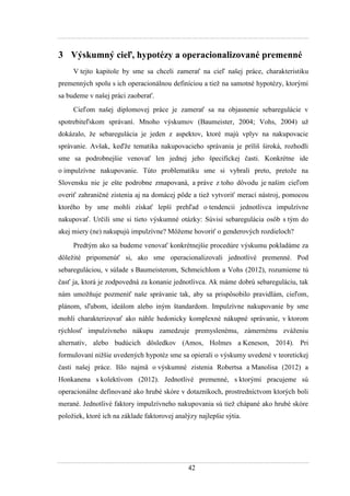 42
3 Výskumný cieľ, hypotézy a operacionalizované premenné
V tejto kapitole by sme sa chceli zamerať na cieľ našej práce, charakteristiku
premenných spolu s ich operacionálnou definíciou a tieţ na samotné hypotézy, ktorými
sa budeme v našej práci zaoberať.
Cieľom našej diplomovej práce je zamerať sa na objasnenie sebaregulácie v
spotrebiteľskom správaní. Mnoho výskumov (Baumeister, 2004; Vohs, 2004) uţ
dokázalo, ţe sebaregulácia je jeden z aspektov, ktoré majú vplyv na nakupovacie
správanie. Avšak, keďţe tematika nakupovacieho správania je príliš široká, rozhodli
sme sa podrobnejšie venovať len jednej jeho špecifickej časti. Konkrétne ide
o impulzívne nakupovanie. Túto problematiku sme si vybrali preto, pretoţe na
Slovensku nie je ešte podrobne zmapovaná, a práve z toho dôvodu je našim cieľom
overiť zahraničné zistenia aj na domácej pôde a tieţ vytvoriť merací nástroj, pomocou
ktorého by sme mohli získať lepší prehľad o tendencii jednotlivca impulzívne
nakupovať. Určili sme si tieto výskumné otázky: Súvisí sebaregulácia osôb s tým do
akej miery (ne) nakupujú impulzívne? Môţeme hovoriť o genderových rozdieloch?
Predtým ako sa budeme venovať konkrétnejšie procedúre výskumu pokladáme za
dôleţité pripomenúť si, ako sme operacionalizovali jednotlivé premenné. Pod
sebareguláciou, v súlade s Baumeisterom, Schmeichlom a Vohs (2012), rozumieme tú
časť ja, ktorá je zodpovedná za konanie jednotlivca. Ak máme dobrú sebareguláciu, tak
nám umoţňuje pozmeniť naše správanie tak, aby sa prispôsobilo pravidlám, cieľom,
plánom, sľubom, ideálom alebo iným štandardom. Impulzívne nakupovanie by sme
mohli charakterizovať ako náhle hedonicky komplexné nákupné správanie, v ktorom
rýchlosť impulzívneho nákupu zamedzuje premyslenému, zámernému zváţeniu
alternatív, alebo budúcich dôsledkov (Amos, Holmes a Keneson, 2014). Pri
formulovaní niţšie uvedených hypotéz sme sa opierali o výskumy uvedené v teoretickej
časti našej práce. Išlo najmä o výskumné zistenia Robertsa a Manolisa (2012) a
Honkanena s kolektívom (2012). Jednotlivé premenné, s ktorými pracujeme sú
operacionálne definované ako hrubé skóre v dotazníkoch, prostredníctvom ktorých boli
merané. Jednotlivé faktory impulzívneho nakupovania sú tieţ chápané ako hrubé skóre
poloţiek, ktoré ich na základe faktorovej analýzy najlepšie sýtia.
 