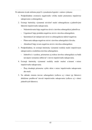 43
Po taktomto úvode môţeme prejsť k vymedzeniu hypotéz v našom výskume:
1. Predpokladáme existenciu negatívneho vzťahu medzi premennou impulzívne
nakupovanie a sebaregulácia.
2. Existuje štatisticky významná súvislosť medzi sebareguláciou a jednotlivými
faktormi impulzívneho nakupovania.
- Nekontrolovanie kúpy negatívne súvisí s úrovňou sebaregulácie jednotlivca.
- Urgentnosť kúpy produktu negatívne súvisí s úrovňou sebaregulácie.
- Sponntánosť pri nakupovaní súvisí so sebareguláciou taktieţ negatívne.
- Plánovanie nákupu negatívne súvisí s úrovňou sebaregulácie človeka.
- Aktuálnosť kúpy tovaru negatívne súvisí s úrovňou sebaregulácie.
3. Predpokladáme, ţe existujú štatisticky významné rozdiely medzi impulzívnym
nakupovaním a rozdielnou úrovňou sebaregulácie.
- Jednotlivci s vysokou, priemernou aj nízkou úrovňou sebaregulácie sa budú
navzájom významne odlišovať v úrovni impulzívneho nakupovania.
4. Existujú štatisticky významné rozdiely medzi muţmi a ţenami v miere
impulzívneho nakupovania.
- Ţeny dosahujú priemerne vyššie skóre v miere impulzívneho nakupovania
ako muţi.
5. Na základe zistenia úrovne sebaregulácie (celkovo aj v rámci jej faktorov)
dokáţeme predikovať úroveň impulzívneho nakupovania (celkovo aj v rámci
jednotlivých faktorov).
 
