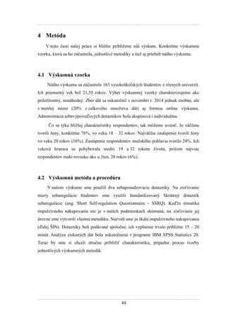 44
4 Metóda
V tejto časti našej práce si bliţšie priblíţime náš výskum. Konkrétne výskumnú
vzorku, ktorá sa ho zúčastnila, jednotlivé metodiky a tieţ aj priebeh nášho výskumu.
4.1 Výskumná vzorka
Nášho výskumu sa zúčastnilo 163 vysokoškolských študentov z rôznych univerzít.
Ich priemerný vek bol 21,55 rokov. Výber výskumnej vzorky charakterizujeme ako
príleţitostný, nenáhodný. Zber dát sa uskutočnil v novembri r. 2014 jednak osobne, ale
v menšej miere (20% z celkového mnoţstva dát) aj formou online výskumu.
Administrácia sebavýpoveďových dotazníkov bola skupinová i individuálna.
Čo sa týka bliţšej charakteristiky respondentov, tak môţeme uviesť, ţe väčšinu
tvorili ţeny, konkrétne 76%, vo veku 18 – 32 rokov. Najväčšie zastúpenie tvorili ţeny
vo veku 20 rokov (16%). Zastúpenie respondentov muţského pohlavia tvorilo 24%. Ich
veková hranica sa pohybovala medzi 19 a 32 rokom ţivota, pričom najviac
respondentov malo rovnako ako u ţien, 20 rokov (6%).
4.2 Výskumná metóda a procedúra
V našom výskume sme pouţili dva sebaposudzovacie dotazníky. Na zisťovanie
miery sebaregulácie študentov sme vyuţili štandardizovaný Skrátený dotazník
sebaregulácie (ang. Short Self-regulation Questionnaire - SSRQ). Keďţe tematika
impulzívneho nakupovania nie je v našich podmienkach skúmaná, na zisťovanie jej
úrovne sme vytvorili vlastnú metodiku. Nazvali sme ju škála impulzívneho nakupovania
(ďalej ŠIN). Dotazníky boli podávané spoločne, ich vyplnenie trvalo pribliţne 15 – 20
minút. Analýza získaných dát bola uskutočnená v programe IBM SPSS Statistics 20.
Teraz by sme si chceli stručne priblíţiť charakteristiku, prípadne proces tvorby
jednotlivých výskumných metodík.
 