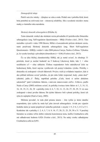 45
Demografické údaje
Patrili sem dve otázky – týkajúce sa veku a rodu. Pridali sme i poloţku Kód, ktorá
bola potrebná na zisťovanie test – retestovej reliability. Išlo o uvedenie iniciálov mena
matky a vlastného roku narodenia.
Skrátený dotazník sebaregulácie (Príloha A)
Tento dotazník vznikol ako skrátená verzia pôvodného 63 poloţkového Dotazníka
sebaregulácie (ang. Self-regulation Questionnaire - SRQ) (Vosloo a kol., 2013). Túto
metodiku vytvorili v roku 1998 Brown, Miller a Lawendowski pričom skrátená verzia,
nami pouţívaný Skrátený dotazník sebaregulácie (ang. Short Self-regulation
Questionnaire - SSRQ), vznikol v roku 2004 prácou Careya, Neala a Collinsa. Výhodou
je, ţe vysoko koreluje s pôvodným dotazníkom (r = 0,96) (Vosloo a kol., 2013).
Čo sa týka bliţšej charakteristiky SSRQ, tak je nutné uviesť, ţe obsahuje 31
poloţiek, ktoré je moţné hodnotiť na 5 bodovej Likertovej škále, kde 1 = silne
nesúhlasím a 5 = silne súhlasím. Úlohou respondentov bolo zakrúţkovať číslo na
hodnotiacej škále, ktoré najviac vystihovalo ich postoj k danému výroku. Poloţky v
dotazníku sú zoskupené v dvoch faktoroch. Prvým z nich je ovládanie impulzov, kde si
ako príklad môţeme uviesť poloţku „Je pre mňa ťaţké rozpoznať, kedy „mám dosť“
(alkohol, jedlo...)“. Ďalej, napríklad poloţka „Ciele, ktoré si určím dokáţem
uskutočniť“ patrí k druhému faktoru, s názvom stanovovanie cieľov. Celkovo, podľa
Neala a Carey (2005) môţeme uviesť, ţe poloţky tvoriace tento faktor sú 1, 5, 14, 15,
16, 18, 19, 21, 26, 30 a poloţky číslo 4, 6, 7, 10, 11, 13, 24, 27, 28, 29, 31 sú zase
zoskupené v rámci prvého faktora. Do týchto faktorov boli vybraté poloţky, ktoré ich
sýtia čo najlepšie (Neal a Carey, 2005).
Môţeme povedať, ţe teda platí priama úmera – čím vyššie je skóre daného
respondenta, tým vyššia by mala byť jeho úroveň sebaregulácie. Avšak pre výpočet
hrubého skóre je nutné prepólovať niekoľko poloţiek v zmysle 1=5, 2=4, 3, 4=2 a 5=1.
Konkrétne ide o poloţky č. 2, 4, 5, 7, 8, 9, 14, 17, 20, 21, 25, 29, 30 a 31. V pouţitej
literatúre sa uvádza veľmi dobrá vnútorná konzistencia testu, keďţe Cronbachova alfa
má odhadovanú hodnotu 0,926 (Vosloo a kol., 2013). Na našej vzorke odhadujeme
Cronbachovu alfu na 0,891.
 