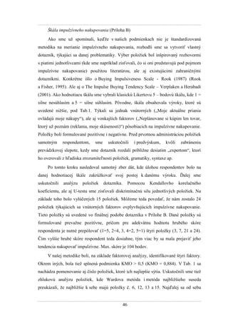46
Škála impulzívneho nakupovania (Príloha B)
Ako sme uţ spomínali, keďţe v našich podmienkach nie je štandardizovaná
metodika na merianie impulzívneho nakupovania, rozhodli sme sa vytvoriť vlastný
dotazník, týkajúci sa danej problematiky. Výber poloţiek bol inšpirovaný rozhovormi
s piatimi jednotlivcami (kde sme napríklad zisťovali, čo si oni predstavujú pod pojmom
impulzívne nakupovanie) pouţitou literatúrou, ale aj existujúcimi zahraničnými
dotazníkmi. Konkrétne išlo o Buying Impulsiveness Scale - Rook (1987) (Rook
a Fisher, 1995). Ale aj o The Impulse Buying Tendency Scale – Verplaken a Herabadi
(2001). Ako hodnotiacu škálu sme vybrali klasickú Likertovu 5 – bodovú škálu, kde 1 =
silne nesúhlasím a 5 = silne súhlasím. Pôvodne, škála obsahovala výroky, ktoré sú
uvedené niţšie, pod Tab.1. Týkali sa jednak vnútorných („Moje aktuálne priania
ovládajú moje nákupy“), ale aj vonkajších faktorov („Neplánovane si kúpim len tovar,
ktorý uţ poznám (reklama, moje skúsenosti)“) pôsobiacich na impulzívne nakupovanie.
Poloţky boli formulované pozitívne i negatívne. Pred prvotnou administráciou poloţiek
samotným respondentom, sme uskutočnili i predvýskum, kvôli zabráneniu
prevádzkovej slepote, kedy sme dotazník rozdali pribliţne desiatim „expertom“, ktorí
ho overovali z hľadiska zrozumiteľnosti poloţiek, gramatiky, syntaxe ap.
Po tomto kroku nasledoval samotný zber dát, kde úlohou respondentov bolo na
danej hodnotiacej škále zakrúţkovať svoj postoj k danému výroku. Ďalej sme
uskutočnili analýzu poloţiek dotazníka. Pomocou Kendallovho korelačného
koeficientu, ale aj U-testu sme zisťovali diskriminačnú silu jednotlivých poloţiek. Na
základe toho bolo vylúčených 15 poloţiek. Môţeme teda povedať, ţe nám zostalo 24
poloţiek týkajúcich sa vnútorných faktorov ovplyvňujúcich impulzívne nakupovanie.
Tieto poloţky sú uvedené vo finálnej podobe dotazníka v Prílohe B. Dané poloţky sú
formulované prevaţne pozitívne, pričom pre adekvátnu hodnotu hrubého skóre
respondenta je nutné prepólovať (1=5, 2=4, 3, 4=2, 5=1) štyri poloţky (3, 7, 21 a 24).
Čím vyššie hrubé skóre respondent teda dosiahne, tým viac by sa mala prejaviť jeho
tendencia nakupovať impulzívne. Max. skóre je 104 bodov.
V našej metodike boli, na základe faktorovej analýzy, identifikované štyri faktory.
Okrem iných, bola tieţ splnená podmienka KMO > 0,5 (KMO = 0,884). V Tab. 1 sa
nachádza pomenovanie aj číslo poloţiek, ktoré ich najlepšie sýtia. Uskutočnili sme tieţ
zhlukovú analýzu poloţiek, kde Wardova metóda i metóda najbliţšieho suseda
preukázali, ţe najbliţšie k sebe majú poloţky č. 6, 12, 13 a 15. Najďalej sa od seba
 
