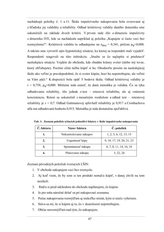 47
nachádzajú poloţky č. 1 a 11. Škála impulzívneho nakupovania bola overovaná aj
z hľadiska jej valdidity a reliability. Odhad kritériovej validity daného dotazníka sme
uskutočnili na základe dvoch kritérii. V prvom rade išlo o dimenziu impulzivity
z dotazníka IVE, kde sa nachádzala napríklad aj poloţka „Kupujete si často veci bez
rozmyslenia?“. Kritériovú validitu tu odhadujeme na rbbis = 0,341, pričom pα<0,000.
A takisto sme vytvorili opis hypotetickej situácie, ku ktorej sa respondeti mali vyjadriť.
Respondenti reagovali na túto inštrukciu: „Snaţte sa čo najlepšie si predstaviť
nasledujúcu situáciu: Vojdete do obchodu, kde zbadáte krásny sveter (alebo iný tovar,
ktorý obľubujete). Pocítite silnú túţbu kúpiť si ho. Ohodnoťte prosím na nasledujúcej
škále ako veľmi je pravdepodobné, ţe si sveter kúpite, hoci ho nepotrebujete, ale veľmi
sa Vám páči.“ K dispozícii bola opäť 5 bodová škála. Odhad kritériovej validity je
r = 0,758, pα<0,000. Môţeme teda usúsiť, ţe daná metodika je validná. Čo sa týka
odhadovania reliability, išlo jednak o test – retesovú reliabilitu, ale aj vnútornú
konzistenciu. Retest sa uskutočnil s mesačným rozdielom a odhad test – retestovej
reliability je r = 0,7. Odhad Guttmanovej split-half reliability je 0,917 a Cronbachova
alfa má odhadovanú hodnotu 0,915. Metodika je teda dostatočne spoľahlivá.
Tab. 1: Zoznam položiek sýtiacich jednotlivé faktory v škále impulzívneho nakupovania
Č. faktora Názov faktora Č. položiek
1. Nekontrolovanie nákupov 1, 2, 5, 6, 12, 13, 15
2. Urgentnosť kúpy 9, 10, 17, 19, 20, 21, 23
3. Sponntánnosť nákupu 4, 7, 8, 11, 14, 16, 18
4. Plánovanie nákupu 3, 22, 24
Zoznam pôvodných poloţiek tvoriacich LŠIN:
1. V obchode nakupujem veci bez rozmyslu.
2. Aj keď viem, ţe by som si ten produkt nemal/a kúpiť, v danej chvíli na tom
nezáleţí.
3. Rád/a si pred odchodom do obchodu naplánujem, čo kúpim.
4. Je pre mňa náročné drţať sa pri nakupovaní zoznamu.
5. Počas nakupovania rozmýšľam aj niekoľko minút, kým si niečo vyberiem.
6. Stáva sa mi, ţe si kúpim aj to, čo v skutočnosti nepotrebujem.
7. Občas nerozmýšľam nad tým, čo nakupujem.
 