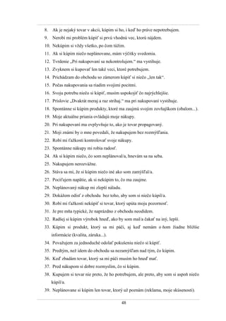 48
8. Ak je nejaký tovar v akcii, kúpim si ho, i keď ho práve nepotrebujem.
9. Nerobí mi problém kúpiť si prvú vhodnú vec, ktorú nájdem.
10. Nekúpim si vţdy všetko, po čom túţim.
11. Ak si kúpim niečo neplánovane, mám výčitky svedomia.
12. Tvrdenie „Pri nakupovaní sa nekontrolujem.“ ma vystihuje.
13. Zvyknem si kupovať len také veci, ktoré potrebujem.
14. Prichádzam do obchodu so zámerom kúpiť si niečo „len tak“.
15. Počas nakupovania sa riadim svojimi pocitmi.
16. Svoju potrebu niečo si kúpiť, musím uspokojiť čo najrýchlejšie.
17. Príslovie „Dvakrát meraj a raz strihaj.“ ma pri nakupovaní vystihuje.
18. Spontánne si kúpim produkty, ktoré ma zaujmú svojim zovňajškom (obalom...).
19. Moje aktuálne priania ovládajú moje nákupy.
20. Pri nakupovaní ma ovplyvňuje to, ako je tovar propagovaný.
21. Moji známi by o mne povedali, ţe nakupujem bez rozmýšľania.
22. Robí mi ťaţkosti kontrolovať svoje nákupy.
23. Spontánne nákupy mi robia radosť.
24. Ak si kúpim niečo, čo som neplánoval/a, hnevám sa na seba.
25. Nakupujem nerozváţne.
26. Stáva sa mi, ţe si kúpim niečo iné ako som zamýšľal/a.
27. Pociťujem napätie, ak si nekúpim to, čo ma zaujme.
28. Neplánovaný nákup mi zlepší náladu.
29. Dokáţem odísť z obchodu bez toho, aby som si niečo kúpil/a.
30. Robí mi ťaţkosti nekúpiť si tovar, ktorý upúta moju pozornosť.
31. Je pre mňa typické, ţe naprázdno z obchodu neodídem.
32. Radšej si kúpim výrobok hneď, ako by som mal/a čakať na iný, lepší.
33. Kúpim si produkt, ktorý sa mi páči, aj keď nemám o ňom ţiadne bliţšie
informácie (kvalita, záruka...).
34. Povaţujem za jednoduché odolať pokušeniu niečo si kúpiť.
35. Predtým, neţ idem do obchodu sa nezamýšľam nad tým, čo kúpim.
36. Keď zbadám tovar, ktorý sa mi páči musím ho hneď mať.
37. Pred nákupom si dobre rozmyslím, čo si kúpim.
38. Kupujem si tovar nie preto, ţe ho potrebujem, ale preto, aby som si aspoň niečo
kúpil/a.
39. Neplánovane si kúpim len tovar, ktorý uţ poznám (reklama, moje skúsenosti).
 