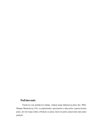Poďakovanie
Chcela by som poďakovať jednak, vedúcej mojej diplomovej práce doc. PhDr.
Margite Mesárošovej, CSc. za pripomienky, upozornenia a rady počas vypracovávania
práce, ale tieţ mojej rodine a blízkym za oporu, ktorú mi počas spracovania tejto práce
poskytli.
 