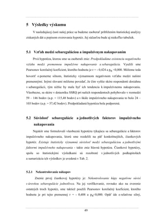49
5 Výsledky výskumu
V nasledujúcej časti našej práce sa budeme zaoberať priblíţením štatistickej analýzy
získaných dát a popisom overovania hypotéz. Jej súčasťou bude aj niekoľko tabuliek.
5.1 Vzťah medzi sebareguláciou a impulzívnym nakupovaním
Prvá hypotéza, ktorou sme sa zaoberali znie: Predpokladáme existenciu negatívneho
vzťahu medzi premennou impulzívne nakupovanie a sebaregulácia. Vyuţili sme
Pearsonov korelačný koeficient, ktorého hodnota je r = - 0,424 a pα <0,000. Môţeme teda
hovoriť o pomerne silnom, štatisticky významnom negatívnom vzťahu medzi našimi
premennými. Inými slovami môţeme povedať, ţe čím vyššie skóre respondenti dosiahnu
v sebaregulácii, tým niţšie by mala byť ich tendencia k impulzívnemu nakupovaniu.
Všeobecne, sa skóre v dotazníku SSRQ pri našich respondentoch pohybovalo v rozmedzi
59 – 146 bodov (a.p. = 115,48 bodov) a v škále impulzívneho nakupovania to bolo 24 –
103 bodov (a.p. = 57,42 bodov). Predpokladaná hypotéza bola podporená.
5.2 Súvislosť sebaregulácie a jednotlivých faktorov impulzívneho
nakupovania
Najskôr sme formulovali všeobecnú hypotézu týkajúcu sa sebaregulácie a faktorov
impulzívneho nakupovania, ktorú sme rozdelili na päť konkrétnejších, čiastkových
hypotéz. Existuje štatisticky významná súvislosť medzi sebareguláciou a jednotlivými
faktormi impulzívneho nakupovania - takto znie hlavná hypotéza. Čiastkové hypotézy,
spolu so štatistickými výsledkami sú rozobraté v jednotlivých podkapitolách
a sumarizácia ich výsledkov je uvedená v Tab. 2.
5.2.1 Nekontrolovanie nákupov
Znenie prvej čiastkovej hypotézy je: Nekontrolovanie kúpy negatívne súvisí
s úrovňou sebaregulácie jednotlivca. Na jej verifikovanie, rovnako ako na overenie
ostatných troch hypotéz, sme taktieţ pouţili Pearsonov korelačný koeficient, ktorého
hodnota je pri tejto premennej r = - 0,488 a pα<0,000. Opäť ide o relatívne silný,
 