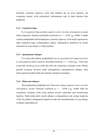50
štatisticky významný negatívny vzťah. Kde podobne ako pri prvej hypotéze, ide
o nepriamo úmerný vzťah premenných. Konštatujeme teda, ţe daná hypotéza bola
podporená.
5.2.2 Urgentnosť kúpy
To, ţe urgentnosť kúpy produktu negatívne súvisí s úrovňou sebaregulácie je našou
ďalšou hypotézou. Hodnota korelačného koeficientu je r = - 0,367, pα <0,000. V súlade
s našimi predpokladmi teda konštatujeme významný negatívny vzťah medzi urgentnosťou
alebo rýchlosťou kúpy a sebareguláciou jedinca. Sebaregulovní jednotlivci by nemali
uskutočňovať svoje nákupy vo veľkej rýchlosti.
5.2.3 Sponntánnosť nákupov
Čo sa týka tohto faktoru, predpokladali sme, ţe sponntánosť pri nakupovaní súvisí
so sebareguláciou taktiež negatívne. Korelačný koeficient r = - 0,188 a pα = 0,016 nám
to potvrdili. Keďţe pα nie je väčšia ako 0,05, ide o štatisticky významný vzťah. Môţme
potvrdiť existenciu súvislosti medzi sebareguláciou a spontánnosťou nákupov. Skôr
nízko-regulovaní jedinci budú mať tendenciu nakupovať spontánne.
5.2.4 Plánovanie nákupov
Náš predposledný predpoklad znel: Plánovanie nákupu negatívne súvisí s úrovňou
sebaregulácie človeka. Pearsonov koeficient je r = - 0,290 a pα <0,000. Opäť ide
o štatisticky významný vzťah a teda môţeme hovoriť o potvrdení nami formulovanej
hypotézy. Medzi plánovaním svojich nákupov a sebareguláciou teda existuje negatívny
vzťah. Pre jedincov nakupujúcich impulzívne bude skôr charakteristické, ţe svoje nákupy
si nebudú vopred plánovať.
 