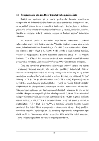 53
5.5 Sebaregulácia ako prediktor impulzívneho nakupovania
Taktieţ nás zaujímalo, či je moţné predpovedať hodnotu impulzívneho
nakupovania, pri dosiahnutí určitého skóre v dotazníku sebaregulácie. Predpokladali sme,
ţe na základe zistenia úrovne sebaregulácie (celkovo aj v rámci jej faktorov) dokážeme
predikovať úroveň impulzívneho nakupovania (celkovo aj v rámci jednotlivých faktorov).
Najskôr si popíšeme celkovú predikciu a potom sa budeme venovať jednotlivým
faktorom.
Na overenie predikcie celkového impulzívneho nakupovania z celkovej
sebaregulácie sme vyuţili lineárnu regresiu. Výsledky lineárnej regresie nám hovoria
o tom, ţe hodnota koeficientu determinácie je R2
= 0,180, čiţe je pomerne nízka. ANOVA
má hodnotu F (1) = 35,228 a pα <0,000. Model je teda, aj napriek nízkej korelácii,
vhodný na predpovedanie. Hodnota regresného koeficientu (b) je -0,444 a regresná
konštanta (a) je 108,655. Beta má hodnotu -0,424. Nami vytvorený predpoklad smieme
povaţovať za potvrdený. Daný prediktor vysvetľuje 100% variability našej premennej.
Ďalej sme sa venovali predikovaniu z jednotlivých faktorov. Vyuţili sme metódu
viacnásobnej lineárnej regresie, kde sme ako prediktory jednotlivých faktorov
impulzívneho nakupovania určili dva faktory sebaregulácie. Podmienky na jej pouţite
povaţujeme za splnené keďţe, okrem iných, hodnota korelácii bola niţšia neţ 0,8 (viď
hodnoty r v Tab.4 - Tab.7) a VIF bolo menšie ako 10 (VIF = 1,746). Supresorový efekt sa
nevyskytol. V nasledujúcich tabuľkách (Tab.4 – Tab.7) sú uvedené hodnoty atribútov
nevyhnutných na predpovedanie jednotlivých faktorov impulzívneho nakupovania.
Ukazujú, ktoré prediktory sú v daných modeloch štatisticky významné (t, pα), ale tieţ
nakoľko a ktorým smerom predikujú danú závislú premennú (b, Beta). Pri nekontrolovaní
nákupov moţeme povedať, ţe koeficient determinácie je R2
= 0,218. Regresná konštanta
(a) má hodnotu 34,069. V Tab.4 si môţeme všimnúť, ţe aj keď model je vhodný na
predpovedanie (F(2) = 22,257 a pα <0,000), za štatisticky významný prediktor môţeme
povaţovať len druhý faktor sebaregulácie – stanovovanie cieľov. Prvý prediktor
(ovládanie impulzov) vysvetľuje len 3% variability impulzívneho nakupovania, kým
druhý prediktor (stanovovanie cieľov) vysvetľuje 40% variability našej premennej.
Takýto výsledok sa preukázal pri všetkých regresných modeloch.
 