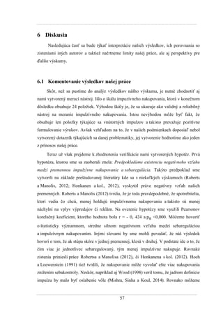 57
6 Diskusia
Nasledujúca časť sa bude týkať interpretácie našich výsledkov, ich porovnania so
zisteniami iných autorov a taktieţ načrtneme limity našej práce, ale aj perspektívy pre
ďalšie výskumy.
6.1 Komentovanie výsledkov našej práce
Skôr, neţ sa pustíme do analýz výsledkov nášho výskumu, je nutné zhodnotiť aj
nami vytvorený merací nástroj. Išlo o škálu impuzívneho nakupovania, ktorá v konečnom
dôsledku obsahuje 24 poloţiek. Výhodou škály je, ţe sa ukazuje ako validný a reliabilný
nástroj na meranie impulzívneho nakupovania. Istou nevýhodou môţe byť fakt, ţe
obsahuje len poloţky týkajúce sa vnútorných impulzov a takisto prevaţuje pozitívne
formulovanie výrokov. Avšak vzhľadom na to, ţe v našich podmienkach doposiaľ nebol
vytvorený dotazník týkajúcich sa danej problematiky, jej vytvorenie hodnotíme ako jeden
z prínosov našej práce.
Teraz uţ však prejdeme k zhodnoteniu verifikácie nami vytvorených hypotéz. Prvá
hypotéza, ktorou sme sa zaoberali znela: Predpokladáme existenciu negatívneho vzťahu
medzi premennou impulzívne nakupovanie a sebaregulácia. Takýto predpoklad sme
vytvorili na základe preštudovanej literatúry kde sa v niekoľkých výskumoch (Roberts
a Manolis, 2012 Honkanen a kol., 2012), vyskytol práve negatívny vzťah našich
premenných. Roberts a Manolis (2012) tvrdia, ţe je teda pravdepodobné, ţe spotrebitelia,
ktorí vedia čo chcú, menej holdujú impulzívnemu nakupovaniu a takisto sú menej
náchylní na vplyv výpredajov či reklám. Na overenie hypotézy sme vyuţili Pearsonov
korelačný koeficient, ktorého hodnota bola r = - 0, 424 a pα <0,000. Môţeme hovoriť
o štatisticky významnom, stredne silnom negatívnom vzťahu medzi sebareguláciou
a impulzívnym nakupovaním. Inými slovami by sme mohli povedať, ţe náš výsledok
hovorí o tom, ţe ak stúpa skóre v jednej premennej, klesá v druhej. V podstate ide o to, ţe
čím viac je jednotlivec sebaregulovaný, tým menej impulzívne nakupuje. Rovnaké
zistenia priniesli práce Robertsa a Manolisa (2012), či Honkanena s kol. (2012). Hoch
a Loewenstein (1991) tieţ tvrdili, ţe nakupovanie môţe vyvolať ešte viac nakupovania
zníţením sebakontroly. Neskôr, napríklad aj Wood (1998) veril tomu, ţe jadrom definície
impulzu by malo byť oslabenie vôle (Mishra, Sinha a Koul, 2014). Rovnako môţeme
 