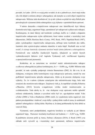 58
povedať, ţe Lades (2014) vo svojej práci uviedol, ţe ak u jednotlivcov, ktorí majú nízku
silu vôle dôjde k zníţeniu zdrojov sebaregulácie, tak častejšie sa u nich objaví impulzívne
nakupovanie. Môţeme teda skonštatovať, ţe aj náš výskum sa pridal do rady ďalších prác
potvrdzujúcich významnú úlohu sebaregulácie a jej zlyhania v spotrebiteľskom správaní.
V našom dotazníku o impulzívnom nakupovaní sme identifikovali štyri faktory
(kontrolovanie kúpy, urgentnosť kúpy, spontánnosť pri nakupovaní a plánovanie nákupu).
Konštatujeme, ţe dané faktory náš konštrukt vystihujú, keďţe sú v súlade s chápaním
impulzívneho nakupovania a jeho definíciami, ktoré máme uvedené v teoretickej časti
(Baumeister, 2002b; Hawkins Best a Coney, 1992; Rook, 1987). Napríklad Rook (1987),
jeden z priekopníkov impulzívneho nakupovania, definuje tento konštrukt ako náhle,
častokrát silné a pretrvávajúce nutkanie okamţite si niečo kúpiť. Rozhodli sme sa tieţ
overiť, či existuje štatisticky významná súvislosť medzi týmito faktormi a sebareguláciou.
Formulovali sme niekoľko čiastkových hypotéz, týkajúcich sa našich štyroch
vyabstrahovaných faktorov (viď. kapitola Výskumný cieľ, verifikované hypotézy
a operacionalizované premenné).
Konkrétne, ak sa zameriame na súvislosť medzi nekontrolovaním nákupov
a celkovou sebareguláciou jedinca konštatujeme, ţe r = - 0,488 a pα <0,000. Môţeme teda
povedať, ţe naše výsledky podporujú zistenia Baumeistera (2002, b). Ide o to, ţe ak
sledujeme, zvaţujeme alebo kontrolujeme svoje nakupovacie správanie, nemali by sme
podľahnúť impulzívnemu spôsobu nakupovania. Alebo aj ak pozorne sledujeme svoje
výdavky. To, čo v našom výskume označujeme ako nekontrolovanie kúpy, bolo inde
označené ako monitorovanie nákupov. Zaujímavé však je, ţe napríklad výsledky Robertsa
a Manolisa (2012) hovoria o negatívnom vzťahu medzi monitorovaním sa
a sebakontrolou. Teda akoby to, ţe viac sledujeme svoje správanie mohlo spôsobiť
zníţenie sebakontroly. Jedným z vysvetlení môţe byť tzv. ego-depletion model. Vohs
a Faber (2008) a Vohs a Heatherton (2000) zistili, ţe vynaloţenie úsilia regulovať, tým
pádom pravdepodobne i sledovať, svoje túţby v jednej úlohe viedlo k tomu, ţe nedokázali
uplatniť sebareguláciu v ďalšej úlohe. Myslíme si, ţe danej problematike by bolo dobré sa
venovať ďalej.
Významná, nami predpokladaná, negatívna korelácia sa vyskytla aj pri faktore
urgentnosť kúpy. Pearsonov korelačný koeficient mal hodnotu r = - 0,367 a pα <0,000.
K podobným záverom prišli aj Amos, Holmes a Keneson (2014), či Rook (1987) a na
základe nich vytvorili aj, v teoretickej časti spomenuté, definície impulzívneho
 