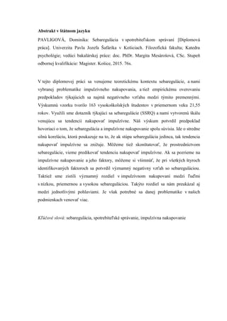 Abstrakt v štátnom jazyku
PAVLIGOVÁ, Dominika: Sebaregulácia v spotrebiteľskom správaní [Diplomová
práca]. Univerzita Pavla Jozefa Šafárika v Košiciach. Filozofická fakulta; Katedra
psychológie; vedúci bakalárskej práce: doc. PhDr. Margita Mesárošová, CSc. Stupeň
odbornej kvalifikácie: Magister. Košice, 2015. 76s.
V tejto diplomovej práci sa venujeme teoretickému kontextu sebaregulácie, a nami
vybranej problematike impulzívneho nakupovania, a tieţ empirickému overovaniu
predpokladov týkajúcich sa najmä negatívneho vzťahu medzi týmito premennými.
Výskumnú vzorku tvorilo 163 vysokoškolských študentov v priemernom veku 21,55
rokov. Vyuţili sme dotazník týkajúci sa sebaregulácie (SSRQ) a nami vytvorenú škálu
venujúcu sa tendencii nakupovať impulzívne. Náš výskum potvrdil predpoklad
hovoriaci o tom, ţe sebaregulácia a impulzívne nakupovanie spolu súvisia. Ide o stredne
silnú koreláciu, ktorá poukazuje na to, ţe ak stúpa sebaregulácia jedinca, tak tendencia
nakupovať impulzívne sa zniţuje. Môţeme tieţ skonštatovať, ţe prostredníctvom
sebaregulácie, vieme predikovať tendenciu nakupovať impulzívne. Ak sa pozrieme na
impulzívne nakupovanie a jeho faktory, môţeme si všimnúť, ţe pri všetkých štyroch
identifikovaných faktoroch sa potvrdil významný negatívny vzťah so sebareguláciou.
Taktieţ sme zistili významný rozdiel v impulzívnom nakupovaní medzi ľuďmi
s nízkou, priemernou a vysokou sebareguláciou. Takýto rozdiel sa nám preukázal aj
medzi jednotlivými pohlaviami. Je však potrebné sa danej problematike v našich
podmienkach venovať viac.
Kľúčové slová: sebaregulácia, spotrebiteľské správanie, impulzívna nakupovanie
 