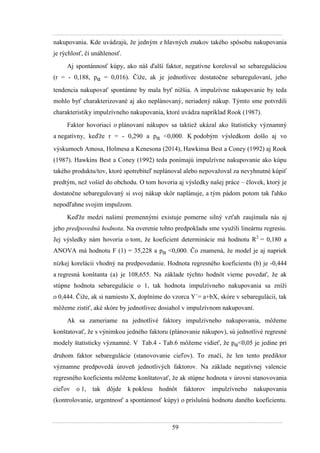 59
nakupovania. Kde uvádzajú, ţe jedným z hlavných znakov takého spôsobu nakupovania
je rýchlosť, či unáhlenosť.
Aj spontánnosť kúpy, ako náš ďalší faktor, negatívne koreloval so sebareguláciou
(r = - 0,188, pα = 0,016). Čiţe, ak je jednotlivec dostatočne sebaregulovaní, jeho
tendencia nakupovať spontánne by mala byť niţšia. A impulzívne nakupovanie by teda
mohlo byť charakterizované aj ako neplánovaný, neriadený nákup. Týmto sme potvrdili
charakteristiky impulzívneho nakupovania, ktoré uvádza napríklad Rook (1987).
Faktor hovoriaci o plánovaní nákupov sa taktieţ ukázal ako štatisticky významný
a negatívny, keďţe r = - 0,290 a pα <0,000. K podobým výsledkom došlo aj vo
výskumoch Amosa, Holmesa a Kenesona (2014), Hawkinsa Best a Coney (1992) aj Rook
(1987). Hawkins Best a Coney (1992) teda ponímajú impulzívne nakupovanie ako kúpu
takého produktu/tov, ktoré spotrebiteľ neplánoval alebo nepovaţoval za nevyhnutné kúpiť
predtým, neţ vošiel do obchodu. O tom hovoria aj výsledky našej práce – človek, ktorý je
dostatočne sebaregulovaný si svoj nákup skôr naplánuje, a tým pádom potom tak ľahko
nepodľahne svojim impulzom.
Keďţe medzi našimi premennými existuje pomerne silný vzťah zaujímala nás aj
jeho predpovedná hodnota. Na overenie tohto predpokladu sme vyuţili lineárnu regresiu.
Jej výsledky nám hovoria o tom, ţe koeficient determinácie má hodnotu R2
= 0,180 a
ANOVA má hodnotu F (1) = 35,228 a pα <0,000. Čo znamená, ţe model je aj napriek
nízkej korelácii vhodný na predpovedanie. Hodnota regresného koeficientu (b) je -0,444
a regresná konštanta (a) je 108,655. Na základe týchto hodnôt vieme povedať, ţe ak
stúpne hodnota sebaregulácie o 1, tak hodnota impulzívneho nakupovania sa zníţi
o 0,444. Čiţe, ak si namiesto X, doplníme do vzorca Y´= a+bX, skóre v sebaregulácii, tak
môţeme zistiť, aké skóre by jednotlivec dosiahol v impulzívnom nakupovaní.
Ak sa zameriame na jednotlivé faktory impulzívneho nakupovania, môţeme
konštatovať, ţe s výnimkou jedného faktoru (plánovanie nákupov), sú jednotlivé regresné
modely štatisticky významné. V Tab.4 - Tab.6 môţeme vidieť, ţe pα<0,05 je jedine pri
druhom faktor sebaregulácie (stanovovanie cieľov). To značí, ţe len tento prediktor
významne predpovedá úroveň jednotlivých faktorov. Na základe negatívnej valencie
regresného koeficientu môţeme konštatovať, ţe ak stúpne hodnota v úrovni stanovovania
cieľov o 1, tak dôjde k poklesu hodnôt faktorov impulzívneho nakupovania
(kontrolovanie, urgentnosť a spontánnosť kúpy) o príslušnú hodnotu daného koeficientu.
 