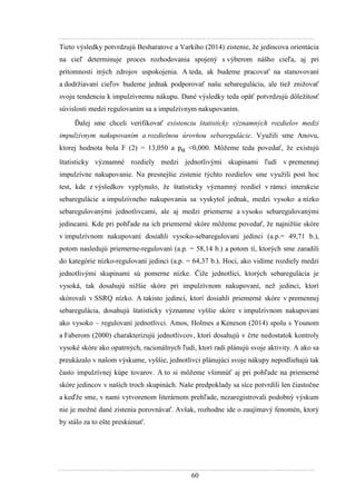 60
Tieto výsledky potvrdzujú Besharatove a Varkiho (2014) zistenie, ţe jedincova orientácia
na cieľ determinuje proces rozhodovania spojený s výberom nášho cieľa, aj pri
prítomnosti iných zdrojov uspokojenia. A teda, ak budeme pracovať na stanovovaní
a dodrţiavaní cieľov budeme jednak podporovať našu sebareguláciu, ale tieţ zniţovať
svoju tendenciu k impulzívnemu nákupu. Dané výsledky teda opäť potvrdzujú dôleţitosť
súvislosti medzi regulovaním sa a impulzívnym nakupovaním.
Ďalej sme chceli verifikovať existenciu štatisticky významných rozdielov medzi
impulzívnym nakupovaním a rozdielnou úrovňou sebaregulácie. Vyuţili sme Anovu,
ktorej hodnota bola F (2) = 13,050 a pα <0,000. Môţeme teda povedať, ţe existujú
štatisticky významné rozdiely medzi jednotlivými skupinami ľudí v premennej
impulzívne nakupovanie. Na presnejšie zistenie týchto rozdielov sme vyuţili post hoc
test, kde z výsledkov vyplynulo, ţe štatisticky významný rozdiel v rámci interakcie
sebaregulácie a impulzívneho nakupovania sa vyskytol jednak, medzi vysoko a nízko
sebaregulovanými jednotlivcami, ale aj medzi priemerne a vysoko sebaregulovanými
jedincami. Kde pri pohľade na ich priemerné skóre môţeme povedať, ţe najniţšie skóre
v impulzívnom nakupovaní dosiahli vysoko-sebaregulovaní jedinci (a.p.= 49,71 b.),
potom nasledujú priemerne-regulovaní (a.p. = 58,14 b.) a potom tí, ktorých sme zaradili
do kategórie nízko-regulovaní jedinci (a.p. = 64,37 b.). Hoci, ako vidíme rozdiely medzi
jednotlivými skupinami sú pomerne nízke. Čiţe jednotlici, ktorých sebaregulácia je
vysoká, tak dosahujú niţšie skóre pri impulzívnom nakupovaní, neţ jedinci, ktorí
skórovali v SSRQ nízko. A takisto jedinci, ktorí dosiahli priemerné skóre v premennej
sebaregulácia, dosahujú štatisticky významne vyššie skóre v impulzívnom nakupovaní
ako vysoko – regulovaní jednotlivci. Amos, Holmes a Keneson (2014) spolu s Younom
a Faberom (2000) charakterizujú jednotlivcov, ktorí dosahujú v črte nedostatok kontroly
vysoké skóre ako opatrných, racionálnych ľudí, ktorí radi plánujú svoje aktivity. A ako sa
preukázalo v našom výskume, vyššie, jednotlivci plánujúci svoje nákupy nepodliehajú tak
často impulzívnej kúpe tovarov. A to si môţeme všimnúť aj pri pohľade na priemerné
skóre jedincov v našich troch skupinách. Naše predpoklady sa síce potvrdili len čiastočne
a keďţe sme, v nami vytvorenom literárnom prehľade, nezaregistrovali podobný výskum
nie je moţné dané zistenia porovnávať. Avšak, rozhodne ide o zaujímavý fenomén, ktorý
by stálo za to ešte preskúmať.
 